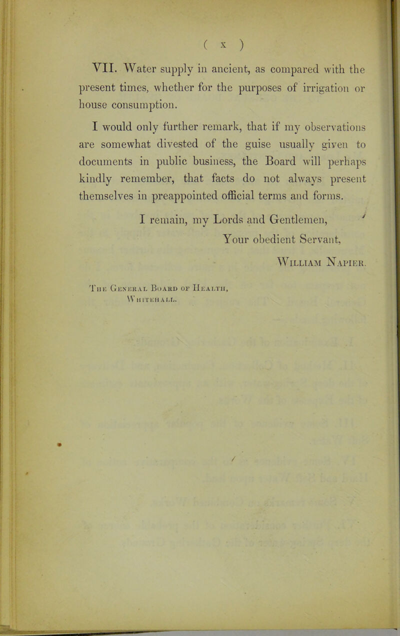 VII. Water supply in ancient, as compared with the present times, whether for the purposes of irrigation or house consumption. I would only further remark, that if my observations are somewhat divested of the guise usually given to documents in public business, the Board will perhaps kindly remember, that facts do not always present themselves in preappointed official terms and forms. I remain, my Lords and Gentlemen, Your obedient Servant, William Napier. The General Board or Health, Whitehall. /