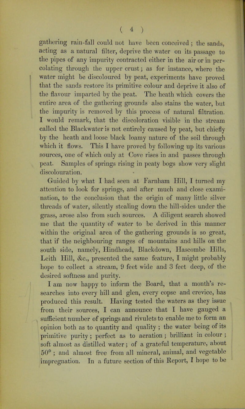 gathering rain-fall could not have been conceived ; the sands, acting as a natural filter, deprive the water on its passage to the pipes of any impurity contracted either in the air or in per- colating through the upper crust; as for instance, where the water might be discoloured by peat, experiments have proved that the sands restore its primitive colour and deprive it also of the flavour imparted by the peat. The heath which covers the entire area of the gathering grounds also stains the water, but the impurity is removed by this process of natural filtration. I would remark, that the discoloration visible in the stream called the Blackwater is not entirely caused by peat, but chiefly by the heath and loose black loamy nature of the soil through which it flows. This I have proved by following up its various sources, one of which only at Cove rises in and passes through peat. Samples of springs rising in peaty bogs show very slight discolouration. Guided by what I had seen at Farnham Hill, I turned my attention to look for springs, and after much and close exami- nation, to the conclusion that the origin of many little silver threads of water, silently stealing down the hill-sides under the grass, arose also from such sources. A diligent search showed me that the quantity of water to be derived in this manner within the original area of the gathering grounds is so great, that if the neighbouring ranges of mountains and hills on the south side, namely, Hindhead, Blackdown, Hascombe Hills, Leith Hill, &c., presented the same feature, I might probably hope to collect a stream, 9 feet wide and 3 feet deep, of the desired softness and purity. I am now happy to inform the Board, that a month’s re- searches into every hill and glen, every copse and crevice, has produced this result. Having tested the waters as they issue from their sources, I can announce that I have gauged a sufficient number of springs and rivulets to enable me to form an opinion both as to quantity and quality ; the water being of its primitive purity; perfect as to aeration ; brilliant in colour ; soft almost as distilled water; of a grateful temperature, about 50° ; and almost free from all mineral, animal, and vegetable impregnation. In a future section of this Report, I hope to be
