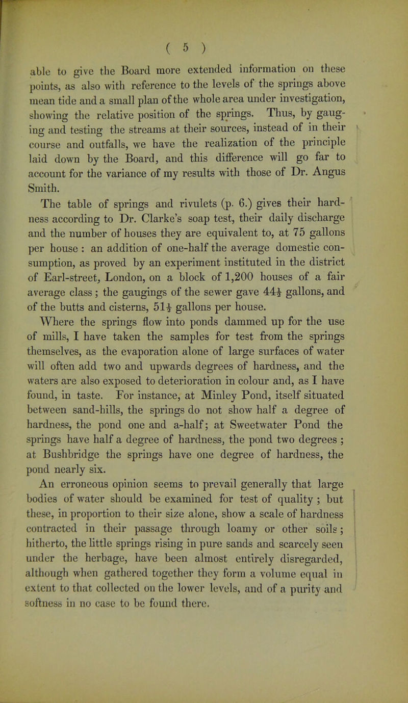 able to give the Board more extended information on these points, as also with reference to the levels of the springs above mean tide and a small plan of the whole area under investigation, showing the relative position of the springs. Thus, by gaug- ing and testing the streams at their sources, instead of in their course and outfalls, we have the realization of the principle laid down by the Board, and this difference will go far to account for the variance of my results with those of Dr. Angus Smith. The table of springs and rivulets (p. 6.) gives their hard- ness according to Dr. Clarke’s soap test, their daily discharge and the number of houses they are equivalent to, at 75 gallons per house : an addition of one-half the average domestic con- sumption, as proved by an experiment instituted in the district of Earl-street, London, on a block of 1,200 houses of a fair average class ; the gaugings of the sewer gave 444 gallons, and of the butts and cisterns, 514 gallons per house. Where the springs flow into ponds dammed up for the use of mills, I have taken the samples for test from the springs themselves, as the evaporation alone of large surfaces of water will often add two and upwards degrees of hardness, and the waters are also exposed to deterioration in colour and, as I have found, in taste. For instance, at Minley Pond, itself situated between sand-hills, the springs do not show half a degree of hardness, the pond one and a-half; at Sweetwater Pond the springs have half a degree of hardness, the pond two degrees ; at Bushbridge the springs have one degree of hardness, the pond nearly six. An erroneous opinion seems to prevail generally that large bodies of water should be examined for test of quality ; but these, in proportion to their size alone, show a scale of hardness contracted in their passage through loamy or other soils; hitherto, the little springs rising in pure sands and scarcely seen under the herbage, have been almost entirely disregarded, although when gathered together they form a volume equal in extent to that collected on the lower levels, and of a purity and softness in no case to be found there.