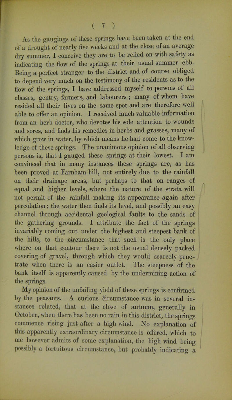 As the gaugings of these springs have been taken at the end of a drought of nearly five weeks and at the close of an average dry summer, I conceive they are to be relied on with safety as indicating the flow of the springs at their usual summer ebb. Being a perfect stranger to the district and ot course obliged to depend very much on the testimony of the residents as to the flow of the springs, I have addressed myself to persons of all classes, gentry, farmers, and labourers ; many of whom have resided all their lives on the same spot and are therefore well able to offer an opinion. I received much valuable information from an herb doctor, who devotes his sole attention to wounds and sores, and finds his remedies in herbs and grasses, many of which grow in water, by which means he had come to the know- ledge of these springs. The unanimous opinion of all observing persons is, that I gauged these springs at their lowest. I am convinced that in many instances these springs are, as has been proved at Farnham hill, not entirely due to the rainfall on their drainage areas, but perhaps to that on ranges of equal and higher levels, where the nature of the strata will not permit of the rainfall making its appearance again after percolation; the water then finds its level, and possibly an easy channel through accidental geological faults to the sands of the gathering grounds. I attribute the fact of the springs invariably coming out under the highest and steepest bank of the hills, to the circumstance that such is the only place where on that contour there is not the usual densely packed covering of gi*avel, through which they would scarcely pene- trate when there is an easier outlet. The steepness of the bank itself is apparently caused by the undermining action of the springs. My opinion of the unfailing yield of these springs is confirmed by the peasants. A curious Circumstance was in several in- stances related, that at the close of autumn, generally in October, when there has been no rain in this district, the springs commence rising just after a high wind. No explanation of this apparently extraordinary circumstance is offered, which to me however admits of some explanation, the high wind being possibly a fortuitous circumstance, but probably indicating a