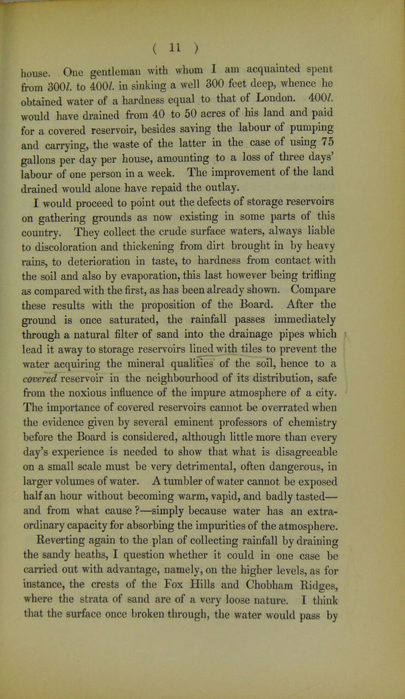 house. One gentleman with whom 1 am acquainted spent from 300/. to 400/. in sinking a well 300 feet deep, whence he obtained water of a hardness equal to that of London. 400/. would have drained from 40 to 50 acres of his land and paid for a covered reservoir, besides saving the labour of pumping and carrying, the waste of the latter in the case of using 75 gallons per day per house, amounting to a loss of three days labour of one person in a week. The improvement of the land drained would alone have repaid the outlay. I would proceed to point out the defects of storage reservoirs on gathering grounds as now existing in some parts of this country. They collect the crude surface waters, always liable to discoloration and thickening from dirt brought in by heavy rains, to deterioration in taste, to hardness from contact with the soil and also by evaporation, this last however being trifling as compared with the first, as has been already shown. Compare these results with the proposition of the Board. After the ground is once saturated, the rainfall passes immediately through a natural filter of sand into the drainage pipes which lead it away to storage reservoirs lined with tiles to prevent the water acquiring the mineral qualities of the soil, hence to a covered reservoir in the neighbourhood of its distribution, safe from the noxious influence of the impure atmosphere of a city. The importance of covered reservoirs cannot be overrated when the evidence given by several eminent professors of chemistry before the Board is considered, although little more than every day’s experience is needed to show that what is disagreeable on a small scale must be very detrimental, often dangerous, in larger volumes of water. A tumbler of water cannot be exposed half an hour without becoming warm, vapid, and badly tasted— and from what cause ?—simply because water has an extra- ordinary capacity for absorbing the impurities of the atmosphere. Reverting again to the plan of collecting rainfall by draining the sandy heaths, I question whether it could in one case be carried out with advantage, namely, on the higher levels, as for instance, the crests of the Fox Hills and Chobham Ridges, where the strata of sand are of a very loose nature. I think that the surface once broken through, the water would pass by