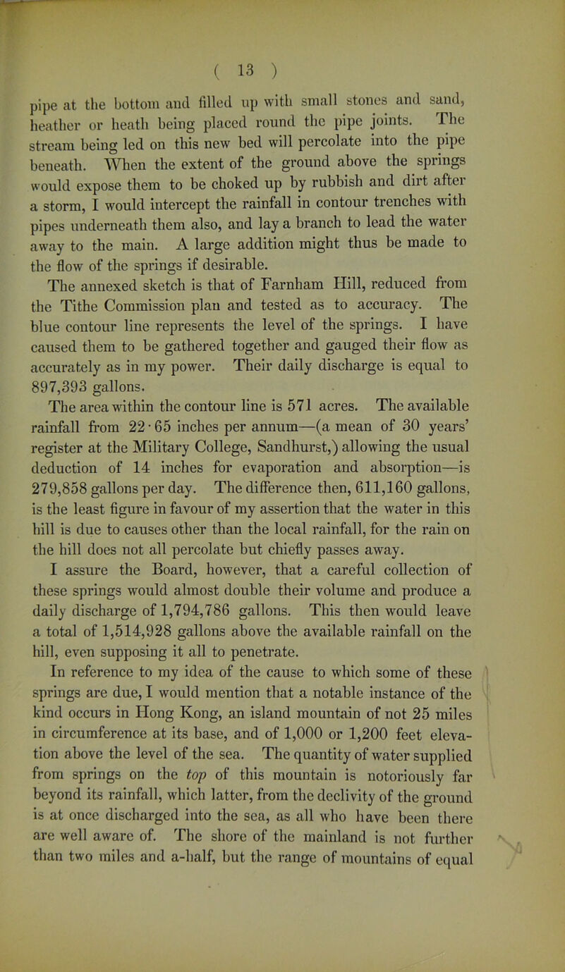 pipe at the bottom and filled up with small atones and sand, heather or heatli being placed round the pipe joints. The stream being led on this new bed will percolate into the pipe beneath. When the extent of the ground above the spiings would expose them to be choked up by rubbish and dirt aftei a storm, I would intercept the rainfall in contour trenches with pipes underneath them also, and lay a branch to lead the water away to the main. A large addition might thus be made to the flow of the springs if desirable. The annexed sketch is that of Farnham Hill, reduced from the Tithe Commission plan and tested as to accuracy. The blue contour line represents the level of the springs. I have caused them to be gathered together and gauged their flow as accurately as in my power. Their daily discharge is equal to 897,393 gallons. The area within the contour line is 571 acres. The available rainfall from 22 • 65 inches per annum—(a mean of 30 years’ register at the Military College, Sandhurst,) allowing the usual deduction of 14 inches for evaporation and absorption—is 279,858 gallons per day. The difference then, 611,160 gallons, is the least figure in favour of my assertion that the water in this hill is due to causes other than the local rainfall, for the rain on the hill does not all percolate but chiefly passes away. I assure the Board, however, that a careful collection of these springs would almost double their volume and produce a daily discharge of 1,794,786 gallons. This then would leave a total of 1,514,928 gallons above the available rainfall on the hill, even supposing it all to penetrate. In reference to my idea of the cause to which some of these springs are due, I would mention that a notable instance of the kind occurs in Hong Kong, an island mountain of not 25 miles in circumference at its base, and of 1,000 or 1,200 feet eleva- tion above the level of the sea. The quantity of water supplied from springs on the top of this mountain is notoriously far beyond its rainfall, which latter, from the declivity of the ground is at once discharged into the sea, as all who have been there are well aware of. The shore of the mainland is not further than two miles and a-lialf, but the range of mountains of equal