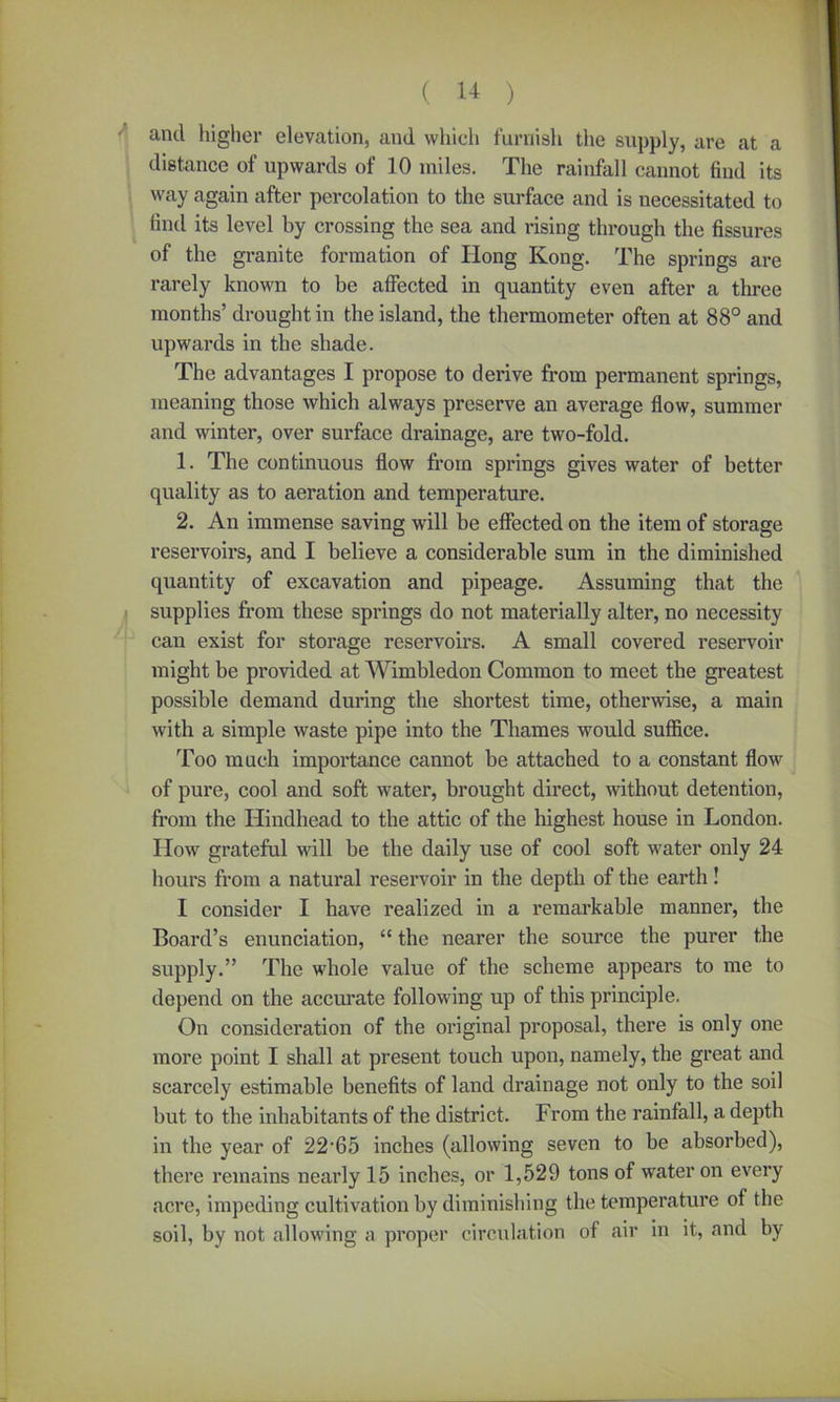 and higher elevation, and which furnish the supply, are at a distance of upwards of 10 miles. The rainfall cannot find its way again after percolation to the surface and is necessitated to find its level by crossing the sea and rising through the fissures of the granite formation of Ilong Kong. The springs are rarely known to be affected in quantity even after a three months’ drought in the island, the thermometer often at 88° and upwards in the shade. The advantages I propose to derive from permanent springs, meaning those which always preserve an average flow, summer and winter, over surface drainage, are two-fold. 1. The continuous flow from springs gives water of better quality as to aeration and temperature. 2. An immense saving will be effected on the item of storage reservoirs, and I believe a considerable sum in the diminished quantity of excavation and pipeage. Assuming that the supplies from these springs do not materially alter, no necessity can exist for storage reservoirs. A small covered reservoir might be provided at Wimbledon Common to meet the greatest possible demand during the shortest time, otherwise, a main with a simple waste pipe into the Thames would suffice. Too much importance cannot be attached to a constant flow of pure, cool and soft water, brought direct, without detention, from the Hindhead to the attic of the highest house in London. How grateful will be the daily use of cool soft water only 24 hours from a natural reservoir in the depth of the earth! I consider I have realized in a remarkable manner, the Board’s enunciation, “ the nearer the source the purer the supply.” The whole value of the scheme appears to me to depend on the accurate following up of this principle. On consideration of the original proposal, there is only one more point I shall at present touch upon, namely, the great and scarcely estimable benefits of land drainage not only to the soil but to the inhabitants of the district. From the rainfall, a depth in the year of 22‘65 inches (allowing seven to be absorbed), there remains nearly 15 inches, or 1,529 tons of water on every acre, impeding cultivation by diminishing the temperature of the soil, by not allowing a proper circulation of air in it, and by