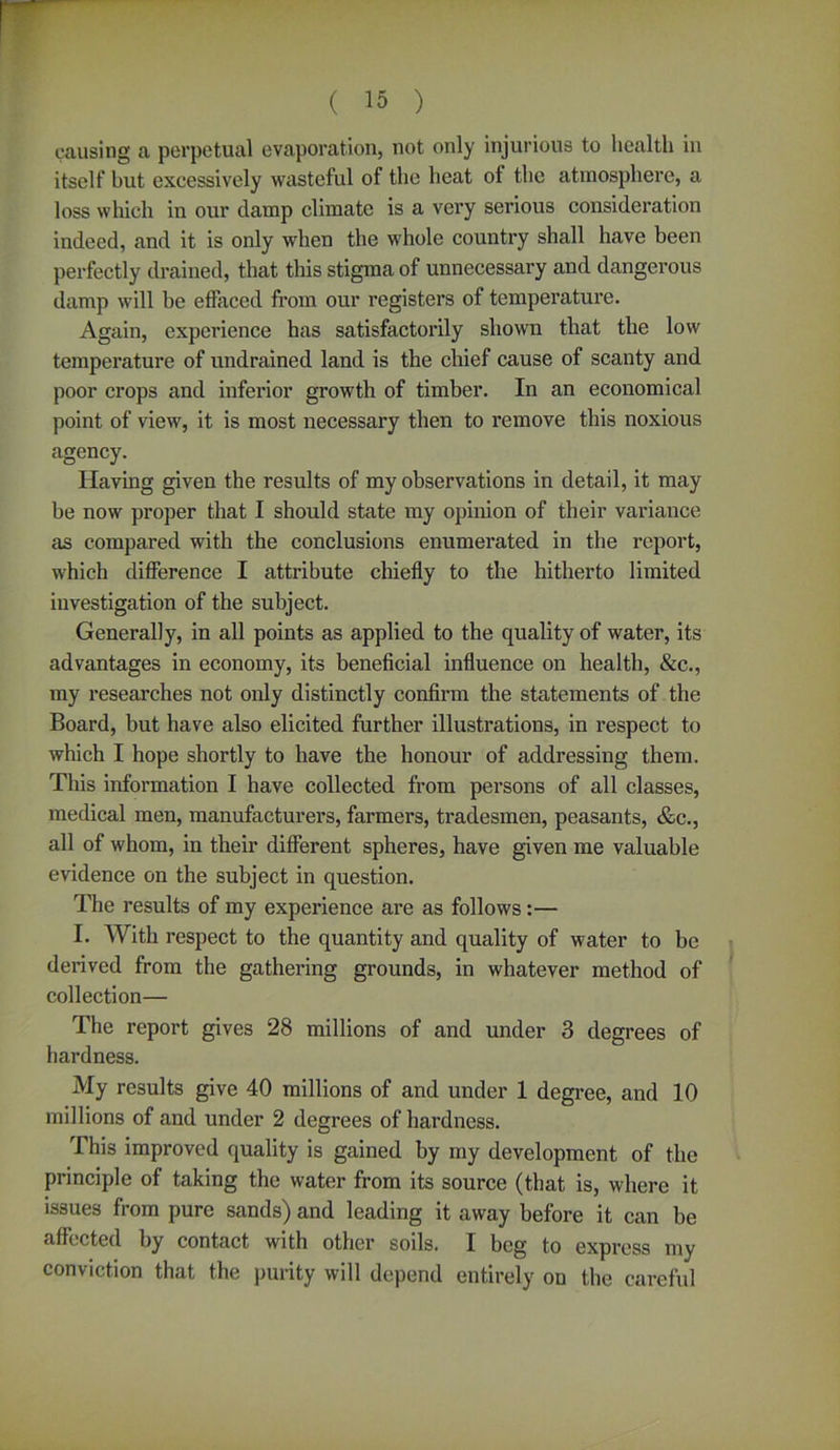 causing a perpetual evaporation, not only injurious to health in itself but excessively wasteful of the heat ot the atmosphere, a loss which in our damp climate is a very serious consideration indeed, and it is only when the whole country shall have been perfectly drained, that this stigma of unnecessary and dangerous damp will be effaced from our registers of temperature. Again, experience has satisfactorily shown that the low temperature of undrained land is the chief cause of scanty and poor crops and inferior growth of timber. In an economical point of view, it is most necessary then to remove this noxious agency. Having given the results of my observations in detail, it may be now proper that I should state my opinion of their variance as compared with the conclusions enumerated in the report, which difference I attribute chiefly to the hitherto limited investigation of the subject. Generally, in all points as applied to the quality of water, its advantages in economy, its beneficial influence on health, &c., my researches not only distinctly confirm the statements of the Board, but have also elicited further illustrations, in respect to which I hope shortly to have the honour of addressing them. This information I have collected from persons of all classes, medical men, manufacturers, farmers, tradesmen, peasants, &c., all of whom, in their different spheres, have given me valuable evidence on the subject in question. The results of my experience are as follows:— I. With respect to the quantity and quality of water to be derived from the gathering grounds, in whatever method of collection— The report gives 28 millions of and under 3 degrees of hardness. My results give 40 millions of and under 1 degree, and 10 millions of and under 2 degrees of hardness. This improved quality is gained by my development of the principle of taking the water from its source (that is, where it issues from pure sands) and leading it away before it can be affected by contact with other soils. I beg to expi'ess my conviction that the purity will depend entirely on the careful