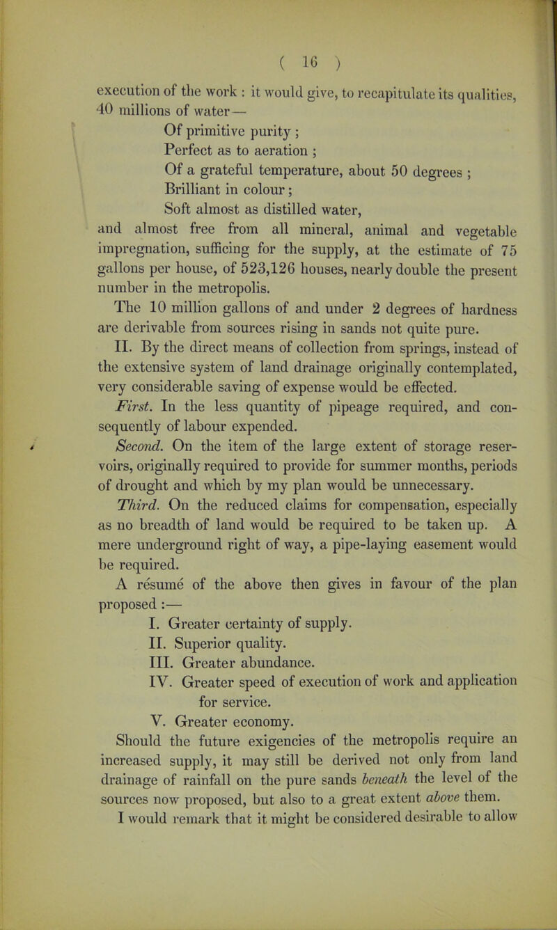 execution of the work : it would give, to recapitulate its qualities, 40 millions of water— Of primitive purity; Perfect as to aeration ; Of a grateful temperature, about 50 degrees ; Brilliant in colour; Soft almost as distilled water, and almost free from all mineral, animal and vegetable impregnation, sufficing for the supply, at the estimate of 75 gallons per house, of 523,126 houses, nearly double the present number in the metropolis. The 10 million gallons of and under 2 degrees of hardness are derivable from sources rising in sands not quite pure. II. By the direct means of collection from springs, instead of the extensive system of land drainage originally contemplated, very considerable saving of expense would be effected. First. In the less quantity of pipeage required, and con- sequently of labour expended. < Second. On the item of the large extent of storage reser- voirs, originally required to provide for summer months, periods of drought and which by my plan would be unnecessary. Third. On the reduced claims for compensation, especially as no breadth of land would be required to be taken up. A mere underground right of way, a pipe-laying easement would be required. A resume of the above then gives in favour of the plan proposed :— I. Greater certainty of supply. II. Superior quality. III. Greater abundance. IV. Greater speed of execution of work and application for service. V. Greater economy. Should the future exigencies of the metropolis require an increased supply, it may still be derived not only from land drainage of rainfall on the pure sands beneath the level of the sources now proposed, but also to a great extent above them. I would remark that it might be considered desirable to allow