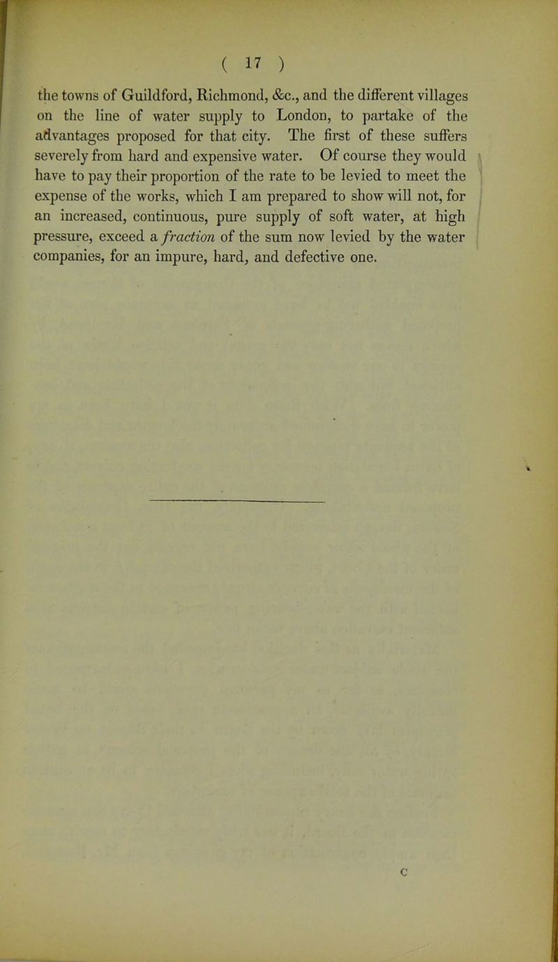 the towns of Guildford, Richmond, &c., and the different villages on the line of water supply to London, to partake of the advantages proposed for that city. The first of these suffers severely from hard and expensive water. Of course they would have to pay their proportion of the rate to be levied to meet the expense of the works, which I am prepared to show will not, for an increased, continuous, pure supply of soft water, at high pressure, exceed a fraction of the sum now levied by the water companies, for an impure, hard, and defective one. c