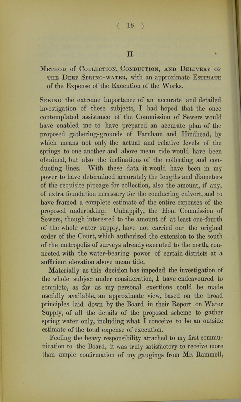 II. Method of Collection, Conduction, and Delivery of the Deep Spring-water, with an approximate Estimate of the Expense of the Execution of the Works. Seeing the extreme importance of an accurate and detailed investigation of these subjects, I had hoped that the once contemplated assistance of the Commission of Sewers would have enabled me to have prepared an accurate plan of the proposed gathering-grounds of Farnham and Hindhead, by which means not only the actual and relative levels of the springs to one another and above mean tide would have been obtained, but also the inclinations of the collecting and con- ducting lines. With these data it would have been in my power to have determined accurately the lengths and diameters of the requisite pipeage for collection, also the amount, if any, of extra foundation necessary for the conducting culvert, and to have framed a complete estimate of the entire expenses of the proposed undertaking. Unhappily, the lion. Commission of Sewers, though interested to the amount of at least one-fourth of the whole water supply, have not carried out the original order of the Court, which authorized the extension to the south of the metropolis of surveys already executed to the north, con- nected with the water-bearing power of certain districts at a sufficient elevation above mean tide. Materially as this decision has impeded the investigation of the whole subject under consideration, I have endeavoured to complete, as far as my personal exertions could be made usefully available, an approximate view, based on the broad principles laid down by the Board in their Report on Water Supply, of all the details of the proposed scheme to gather spring water only, including what I conceive to be an outside estimate of the total expense of execution. Feeling the heavy responsibility attached to my first commu- nication to the Board, it was truly satisfactory to receive more than ample confirmation of my gaugings from Mr. Rammell,