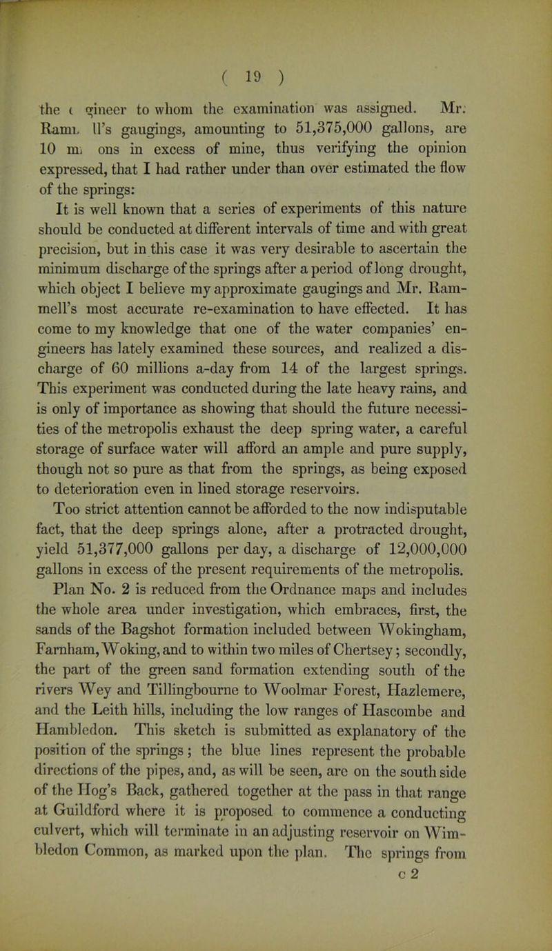 the c gineer to whom the examination was assigned. Mr. Rami. 11’s gaugings, amounting to 51,375,000 gallons, are 10 mi ons in excess of mine, thus verifying the opinion expressed, that I had rather under than over estimated the flow of the springs: It is well known that a series of experiments of this nature should be conducted at different intervals of time and with great precision, but in this case it was very desirable to ascertain the minimum discharge of the springs after a period of long drought, which object I believe my approximate gaugings and Mr. Ram- mell’s most accurate re-examination to have effected. It has come to my knowledge that one of the water companies’ en- gineers has lately examined these sources, and realized a dis- charge of 60 millions a-day from 14 of the largest springs. This experiment was conducted during the late heavy rains, and is only of importance as showing that should the future necessi- ties of the metropolis exhaust the deep spring water, a careful storage of surface water will afford an ample and pure supply, though not so pure as that from the springs, as being exposed to deterioration even in lined storage reservoirs. Too strict attention cannot be afforded to the now indisputable fact, that the deep springs alone, after a protracted drought, yield 51,377,000 gallons per day, a discharge of 12,000,000 gallons in excess of the present requirements of the metropolis. Plan No. 2 is reduced from the Ordnance maps and includes the whole area under investigation, which embraces, first, the sands of the Bagshot formation included between Wokingham, Farnham, Woking, and to within two miles of Chertsey; secondly, the part of the green sand formation extending south of the rivers Wey and Tillingbourne to Woolmar Forest, Hazlemcre, and the Leith hills, including the low ranges of Flascombe and Flambledon. This sketch is submitted as explanatory of the position of the springs ; the blue lines represent the probable directions of the pipes, and, as will be seen, arc on the south side of the Hog’s Back, gathered together at the pass in that range at Guildford where it is proposed to commence a conducting- culvert, which will terminate in an adjusting reservoir on Wim- bledon Common, as marked upon the plan. The springs from c 2