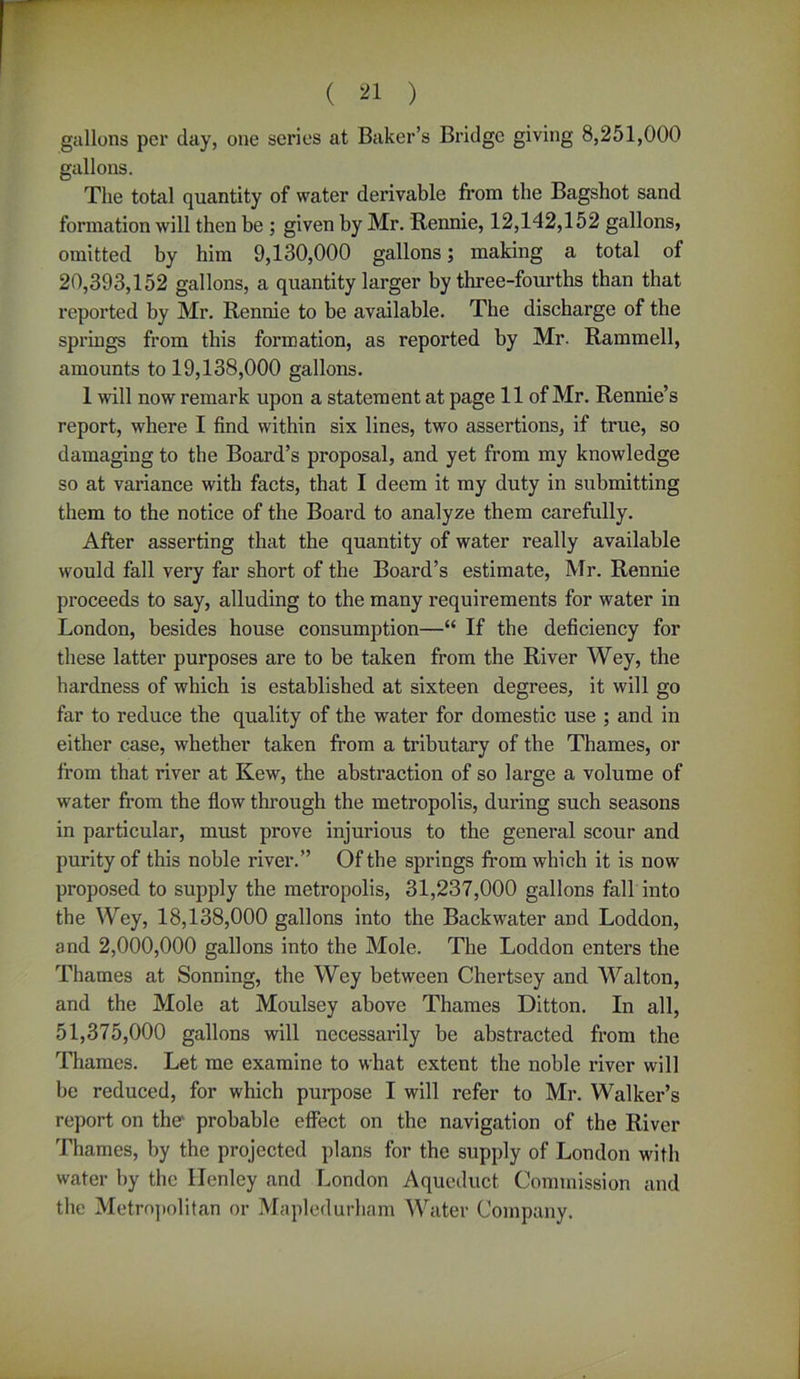 gallons per day, one series at Baker’s Bridge giving 8,251,000 gallons. The total quantity of water derivable from the Bagshot sand formation will then be ; given by Mr. Rennie, 12,142,152 gallons, omitted by him 9,130,000 gallons; making a total of 20,393,152 gallons, a quantity larger by three-fourths than that reported by Mr. Rennie to be available. The discharge of the springs from this formation, as reported by Mr. Rammell, amounts to 19,138,000 gallons. 1 will now remark upon a statement at page 11 of Mr. Rennie’s report, where I find within six lines, two assertions, if true, so damaging to the Board’s proposal, and yet from my knowledge so at variance with facts, that I deem it my duty in submitting them to the notice of the Board to analyze them carefully. After asserting that the quantity of water really available would fall very far short of the Board’s estimate, Mr. Rennie proceeds to say, alluding to the many requirements for water in London, besides house consumption—“ If the deficiency for these latter purposes are to be taken from the River Wey, the hardness of which is established at sixteen degrees, it will go far to reduce the quality of the water for domestic use ; and in either case, whether taken from a tributary of the Thames, or from that river at Kew, the abstraction of so large a volume of water from the flow through the metropolis, during such seasons in particular, must prove injurious to the general scour and purity of this noble river.” Oftbe springs from which it is now proposed to supply the metropolis, 31,237,000 gallons fall into the Wey, 18,138,000 gallons into the Backwater and Loddon, and 2,000,000 gallons into the Mole. The Loddon enters the Thames at Sonning, the Wey between Chertsey and Walton, and the Mole at Moulsey above Thames Ditton. In all, 51,375,000 gallons will necessarily be abstracted from the Thames. Let me examine to what extent the noble river will be reduced, for which purpose I will refer to Mr. Walker’s report on the' probable effect on the navigation of the River Thames, by the projected plans for the supply of London with water by the llenley and London Aqueduct Commission and the Metropolitan or Mapledurham Water Company.