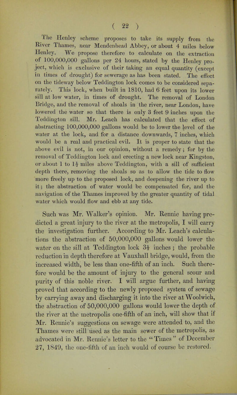 Hie Ilenley scheme proposes to take its supply from the River Thames, near Mendenliead Abbey, or about 4 miles below Henley. We propose therefore to calculate on the extraction of 100,000,000 gallons per 24 hours, stated by the Henley pro- ject, which is exclusive of their taking an equal quantity (except in times of drought) for sewerage as has been stated. The effect on the tideway below Teddington lock comes to be considered sepa- rately. This lock, when built in 1810, had 6 feet upon its lower sill at low water, in times of drought. The removal of London Bridge, and the removal of shoals in the river, near London, have lowered the water so that there is only 3 feet 9 inches upon the Teddington sill. Mr. Leach has calculated that the effect of abstracting 100,000,000 gallons would be to lower the level of the water at the lock, and for a distance downwards, 7 inches, which would be a real and practical evil. It is proper to state that the above evil is not, in our opinion, without a remedy; for by the removal of Teddington lock and erecting a new lock near Kingston, or about 1 to miles above Teddington, with a sill of sufficient depth there, removing the shoals so as to allow the tide to flow more freely up to the proposed lock, and deepening the river up to it; the abstraction of water would be compensated for, and the navigation of the Thames improved by the greater quantity of tidal water which would flow and ebb at any tide. Such was Mr. Walker’s opinion. Mr. Rennie having pre- dicted a great injury to the river at the metropolis, I will carry the investigation further. According to Mr. Leach’s calcula- tions the abstraction of 50,000,000 gallons would lower the water on the sill at Teddington lock inches ; the probable reduction in depth therefore at Vauxhall bridge, would, from the increased width, be less than one-fifth of an inch. Such there- fore would be the amount of injury to the general scour and purity of this noble river. I will argue further, and having proved that according to the newly proposed system of sewage by carrying away and discharging it into the river at Woolwich, the abstraction of 50,000,000 gallons would lower the depth of the river at the metropolis one-fifth of an inch, will show that if Mr. Rennie’s suggestions on sewage were attended to, and the Thames were still used as the main sewer of the metropolis, as advocated in Mr. Rennie’s letter to the “ Times ” of December 27, 1849, the one-fifth of an inch would of course be restored.
