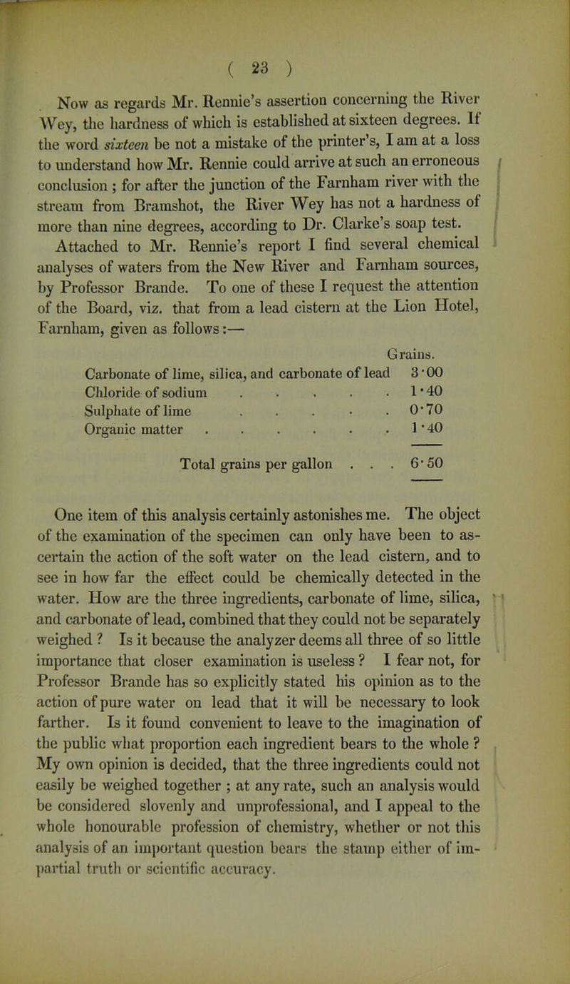 Now as regards Mr. Ronnie’s assertion concerning the River Wey, the hardness of which is established at sixteen degrees. If the word sixteen be not a mistake of the printer s, I am at a loss to understand how Mr. Rennie could arrive at such an erroneous conclusion ; for after the junction of the Farnham l'iver with the stream from Bramshot, the River Wey has not a hardness of more than nine degrees, according to Dr. Clarke’s soap test. Attached to Mr. Rennie’s report I find several chemical analyses of waters from the New River and Farnham sources, by Professor Brand e. To one of these I request the attention of the Board, viz. that from a lead cistern at the Lion Hotel, Farnham, given as follows:— Grains. Carbonate of lime, silica, and carbonate of lead 3 • 00 Chloride of sodium . . . . .1*40 Sulphate of lime . . . • .0*70 Organic matter . . . . . .1*40 Total grains per gallon . . . 6 • 50 One item of this analysis certainly astonishes me. The object of the examination of the specimen can only have been to as- certain the action of the soft water on the lead cistern, and to see in how far the effect could be chemically detected in the water. How are the three ingredients, carbonate of lime, silica, and carbonate of lead, combined that they could not be separately weighed ? Is it because the analyzer deems all three of so little importance that closer examination is useless ? I fear not, for Professor Brande has so explicitly stated his opinion as to the action of pure water on lead that it will be necessary to look farther. Is it found convenient to leave to the imagination of the public what proportion each ingredient bears to the whole ? My own opinion is decided, that the three ingredients could not easily be weighed together ; at any rate, such an analysis would be considered slovenly and unprofessional, and I appeal to the whole honourable profession of chemistry, whether or not this analysis of an important question bears the stamp either of im- partial truth or scientific accuracy.