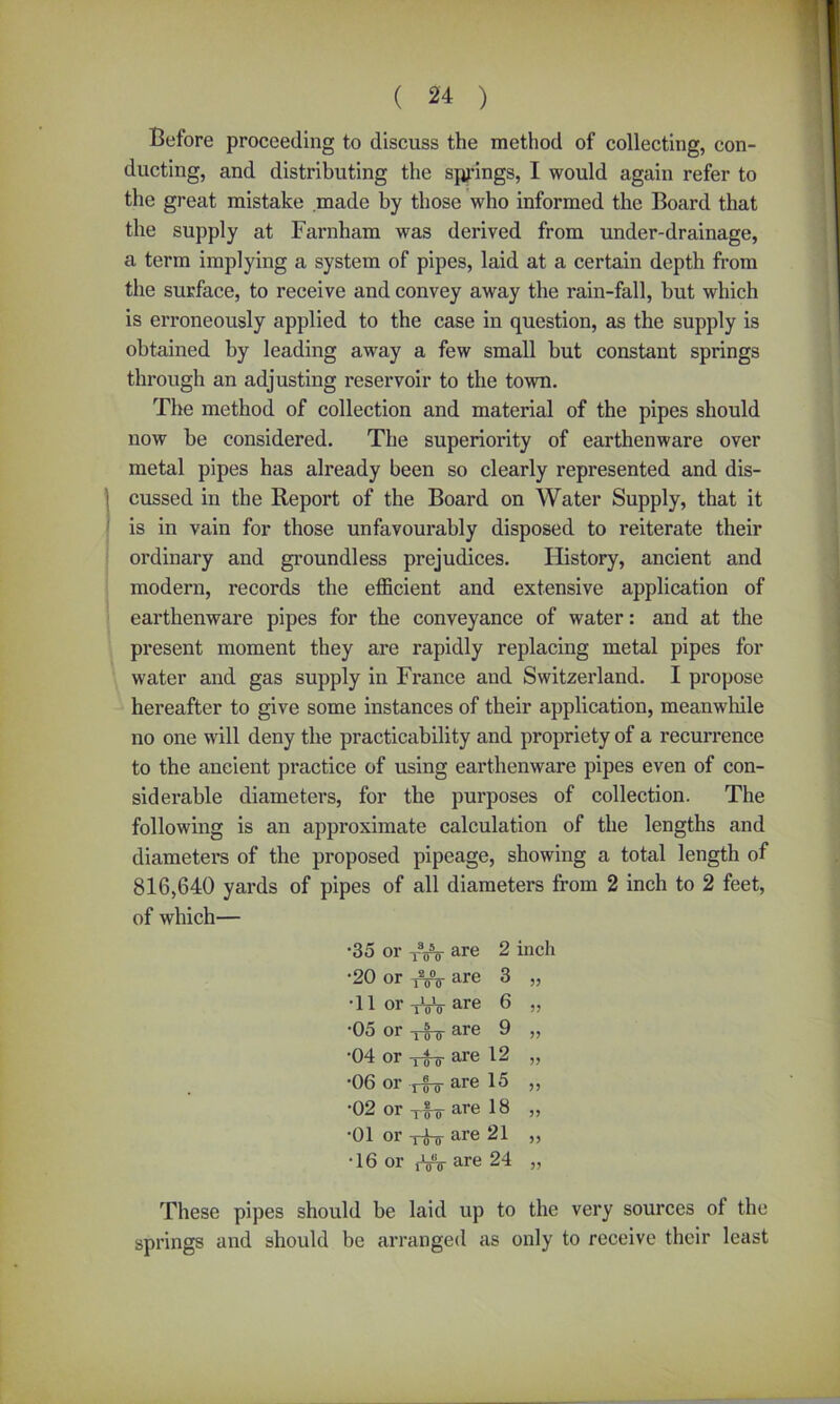 Before proceeding to discuss the method of collecting, con- ducting, and distributing the springs, I would again refer to the great mistake made by those who informed the Board that the supply at Farnham was derived from under-drainage, a term implying a system of pipes, laid at a certain depth from the surface, to receive and convey away the rain-fall, but which is erroneously applied to the case in question, as the supply is obtained by leading away a few small hut constant springs through an adjusting reservoir to the town. The method of collection and material of the pipes should now be considered. The superiority of earthenware over metal pipes has already been so clearly represented and dis- cussed in the Report of the Board on Water Supply, that it is in vain for those unfavourably disposed to reiterate their ordinary and groundless prejudices. History, ancient and modern, records the efficient and extensive application of earthenware pipes for the conveyance of water: and at the present moment they are rapidly replacing metal pipes for water and gas supply in France and Switzerland. I propose hereafter to give some instances of their application, meanwhile no one will deny the practicability and propriety of a recurrence to the ancient practice of using earthenware pipes even of con- siderable diameters, for the purposes of collection. The following is an approximate calculation of the lengths and diameters of the proposed pipeage, showing a total length of 816,640 yards of pipes of all diameters from 2 inch to 2 feet, of which— •35 or XVV are 2 inch •20 or tVst are 3 „ •11 or -jLjV are 6 „ *05 or ^ ^ -q are 9 ,, •04 or Tjj-jr are 12 „ *06 or i q ^ are 15 ,, •02 or x£o- are 18 „ *01 or x-q-jj- are 21 ,, •16 or ,-W are 24 v These pipes should be laid up to the very sources of the springs and should be arranged as only to receive their least