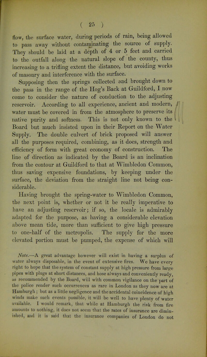 flow, the surface water, during periods of rain, being allowed to pass away without contaminating the source of supply. They should be laid at a depth of 4 or 5 feet and carried to the outfall along the natural slope of the county, thus increasing to a trifling extent the distance, but avoiding works of masonry and interference with the surface. Supposing then the springs collected and brought down to the pass in the range of the Hog’s Back at Guildford, I now come to consider the nature of conduction to the adjusting reservoir. According to all experience, ancient and modern, water must be covered in from the atmosphere to preserve its native purity and softness. This is not only known to the » \ Board but much insisted upon in their Report on the Water Supply. The double culvert of brick proposed will answer all the purposes required, combining, as it does, strength and efficiency of form with great economy of construction. The line of direction as indicated by the Board is an inclination from the contour at Guildford to that at Wimbledon Common, thus saving expensive foundations, by keeping under the surface, the deviation from the straight line not being con- siderable. Having brought the spring-water to Wimbledon Common, the next point is, whether or not it be really imperative to have an adjusting reservoir; if so, the locale is admirably adapted for the purpose, as having a considerable elevation above mean tide, more than sufficient to give high pressure to one-half of the metropolis. The supply for the more elevated portion must be pumped, the expense of which will Note.—A great advantage however will exist in having a surplus of water always disposable, in the event of extensive fires. We have every right to hope that the system of constant supply at high pressure from large pipes with plugs at short distances, and hose always and conveniently ready, as recommended by the Board, will w'ith common vigilance on the part of the police render such occurrences as rare in London as they nowr are at Hamburgh ; but as a little negligence and the accidental coincidence of high winds make such events possible, it will be well to have plenty of water available. I would remark, that while at Hamburgh the risk from fire amounts to nothing, it does not seem that the rates of insurance are dimin- ished, and it is said that the insurance companies of London do not