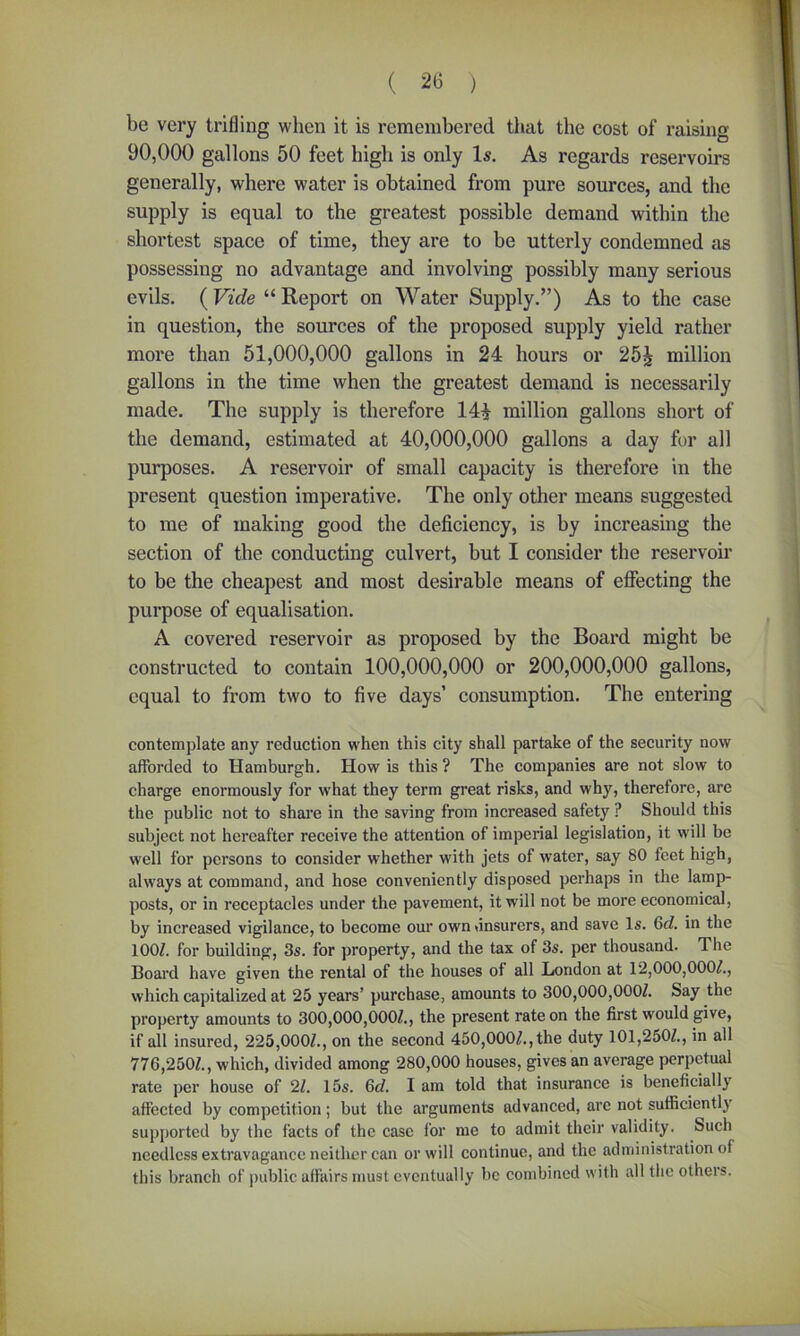 be very trifling when it is remembered that the cost of raising 90,000 gallons 50 feet high is only Is. As regards reservoirs generally, where water is obtained from pure sources, and the supply is equal to the greatest possible demand within the shortest space of time, they are to be utterly condemned as possessing no advantage and involving possibly many serious evils. (Vide “ Report on Water Supply.”) As to the case in question, the sources of the proposed supply yield rather more than 51,000,000 gallons in 24 hours or 25J million gallons in the time when the greatest demand is necessarily made. The supply is therefore 14£ million gallons short of the demand, estimated at 40,000,000 gallons a day for all purposes. A reservoir of small capacity is therefore in the present question imperative. The only other means suggested to me of making good the deficiency, is by increasing the section of the conducting culvert, but I consider the reservoir to be the cheapest and most desirable means of effecting the purpose of equalisation. A covered reservoir as proposed by the Board might be constructed to contain 100,000,000 or 200,000,000 gallons, equal to from two to five days’ consumption. The entering contemplate any reduction when this city shall partake of the security now afforded to Hamburgh. How is this ? The companies are not slow to charge enormously for what they term great risks, and why, therefore, are the public not to share in the saving from increased safety ? Should this subject not hereafter receive the attention of imperial legislation, it will be well for persons to consider whether with jets of water, say 80 feet high, always at command, and hose conveniently disposed perhaps in the lamp- posts, or in receptacles under the pavement, it will not be more economical, by increased vigilance, to become our own (insurers, and save Is. 6d. in the 100/. for building, 3s. for property, and the tax of 3s. per thousand. The Board have given the rental of the houses of all London at 12,000,000/., which capitalized at 25 years’ purchase, amounts to 300,000,000/. Say the property amounts to 300,000,000/., the present rate on the first would give, if all insured, 225,000/., on the second 450,000/., the duty 101,250/., in all 776,250/., which, divided among 280,000 houses, gives an average perpetual rate per house of 2/. 15s. 6d. I am told that insurance is beneficially affected by competition; but the arguments advanced, arc not sufficiently supported by the facts of the case for me to admit their validity. Such needless extravagance neither can or will continue, and the administration of this branch of public affairs must eventually be combined with all the others.