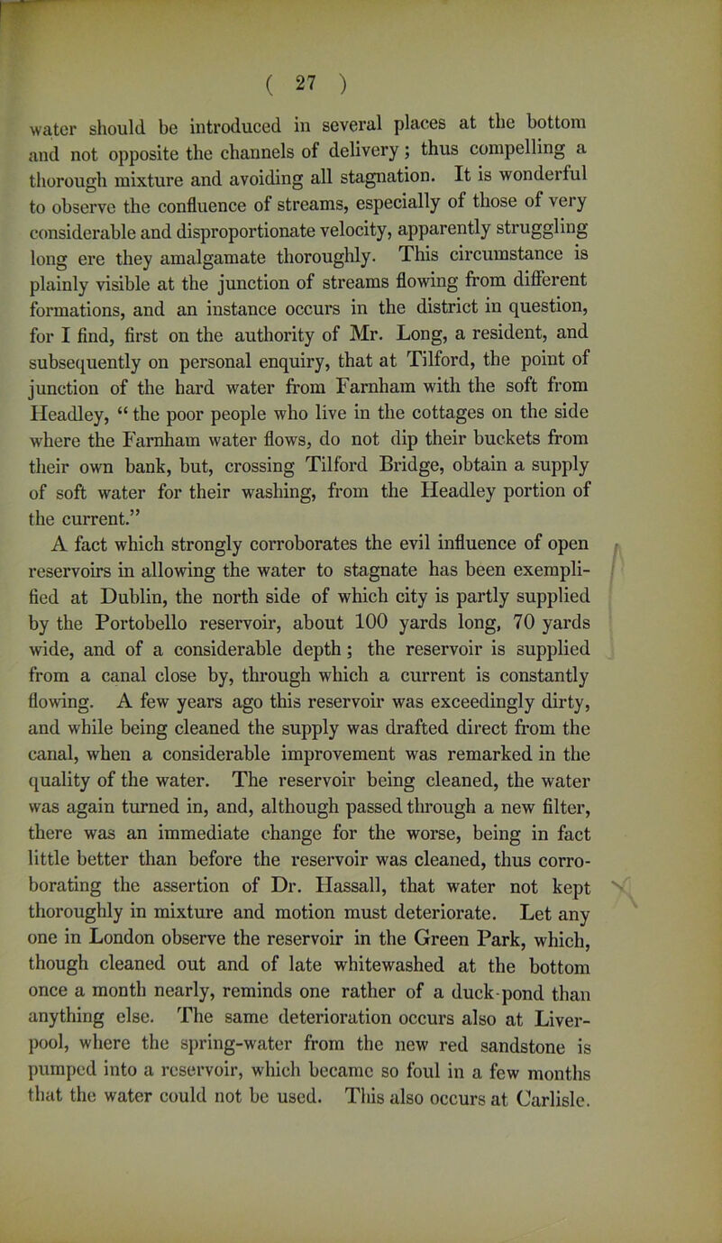 water should be introduced in several places at the bottom and not opposite the channels of delivery; thus compelling a thorough mixture and avoiding all stagnation. It is wonderful to observe the confluence of streams, especially of those of very considerable and disproportionate velocity, apparently struggling long ere they amalgamate thoroughly. This circumstance is plainly visible at the junction of streams flowing from different formations, and an instance occurs in the district in question, for I find, first on the authority of Mr. Long, a resident, and subsequently on personal enquiry, that at Tilford, the point of junction of the hard water from Farnham with the soft from Headley, “ the poor people who live in the cottages on the side where the Farnham water flows, do not dip their buckets from their own bank, but, crossing Tilford Bridge, obtain a supply of soft water for their washing, from the Headley portion of the current.” A fact which strongly corroborates the evil influence of open reservoirs in allowing the water to stagnate has been exempli- fied at Dublin, the north side of which city is partly supplied by the Portobello reservoir, about 100 yards long, 70 yards wide, and of a considerable depth; the reservoir is supplied from a canal close by, through which a current is constantly flowing. A few years ago this reservoir was exceedingly dirty, and while being cleaned the supply was drafted direct from the canal, when a considerable improvement was remarked in the quality of the water. The reservoir being cleaned, the water was again turned in, and, although passed through a new filter, there was an immediate change for the worse, being in fact little better than before the reservoir was cleaned, thus corro- borating the assertion of Dr. Hassall, that water not kept N thoroughly in mixture and motion must deteriorate. Let any one in London observe the reservoir in the Green Park, which, though cleaned out and of late whitewashed at the bottom once a month nearly, reminds one rather of a duck-pond than anything else. The same deterioration occurs also at Liver- pool, where the spring-water from the new red sandstone is pumped into a reservoir, which became so foul in a few months that the water could not be used. This also occurs at Carlisle.