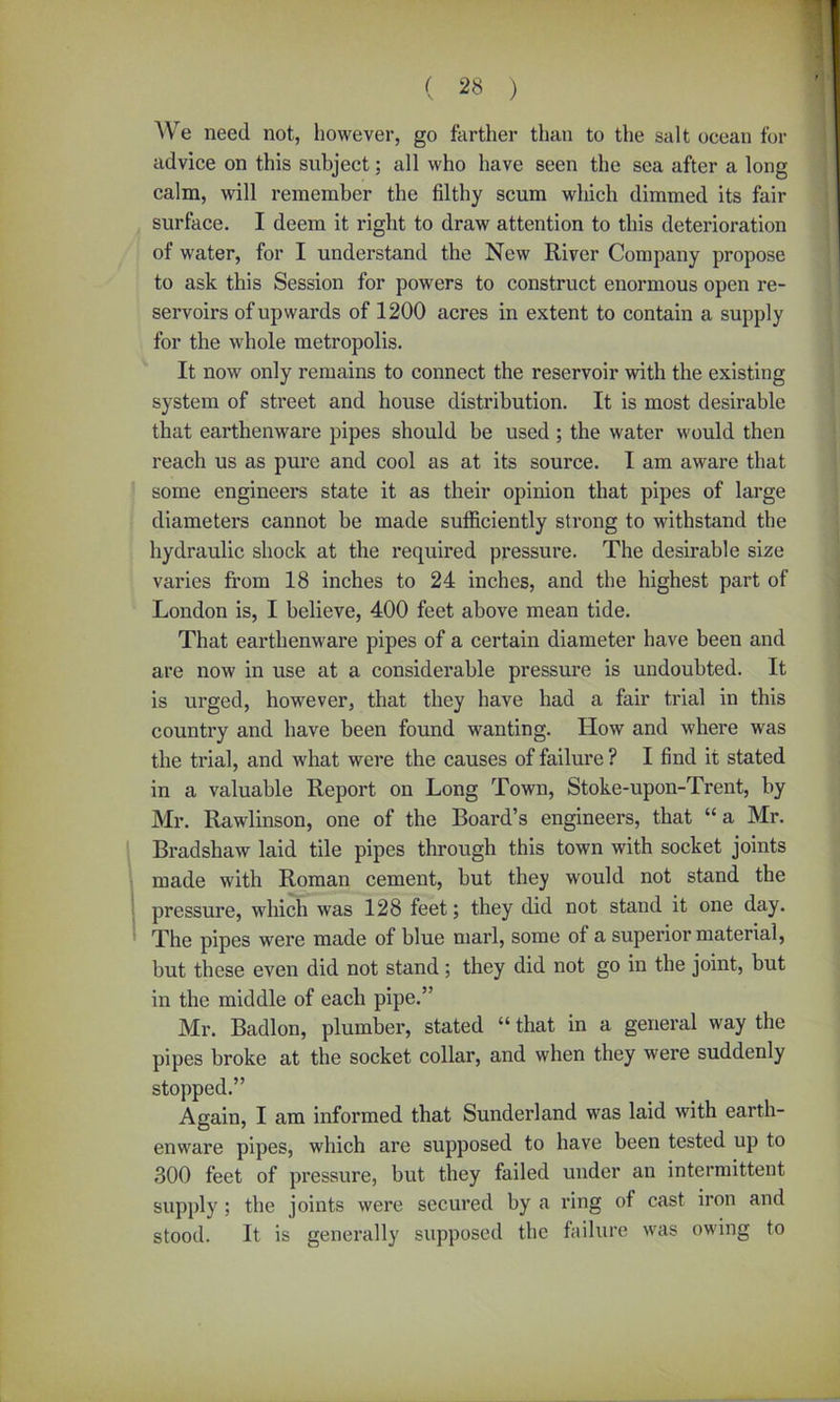 We need not, however, go farther than to the salt ocean for advice on this subject; all who have seen the sea after a long calm, will remember the filthy scum which dimmed its fair surface. I deem it right to draw attention to this deterioration of water, for I understand the New River Company propose to ask this Session for powers to construct enormous open re- servoirs of upwards of 1200 acres in extent to contain a supply for the whole metropolis. It now only remains to connect the reservoir with the existing system of street and house distribution. It is most desirable that earthenware pipes should be used; the water would then reach us as pure and cool as at its source. I am aware that some engineers state it as their opinion that pipes of large diameters cannot be made sufficiently strong to withstand the hydraulic shock at the required pressure. The desirable size varies from 18 inches to 24 inches, and the highest part of London is, I believe, 400 feet above mean tide. That earthenware pipes of a certain diameter have been and are now in use at a considerable pressure is undoubted. It is urged, however, that they have had a fair trial in this country and have been found wanting. How and where was the trial, and what were the causes of failure ? I find it stated in a valuable Report on Long Town, Stoke-upon-Trent, by Mr. Rawlinson, one of the Board’s engineers, that “a Mr. Bradshaw laid tile pipes through this town with socket joints made with Roman cement, but they would not stand the pressure, which was 128 feet; they did not stand it one day. The pipes were made of blue marl, some of a superior material, but these even did not stand; they did not go in the joint, but in the middle of each pipe.” Mr. Badlon, plumber, stated “ that in a general way the pipes broke at the socket collar, and when they were suddenly stopped.” Again, I am informed that Sunderland was laid with earth- enware pipes, which are supposed to have been tested up to 300 feet of pressure, but they failed under an intermittent supply; the joints were secured by a ring of cast iron and stood. It is generally supposed the failure was owing to