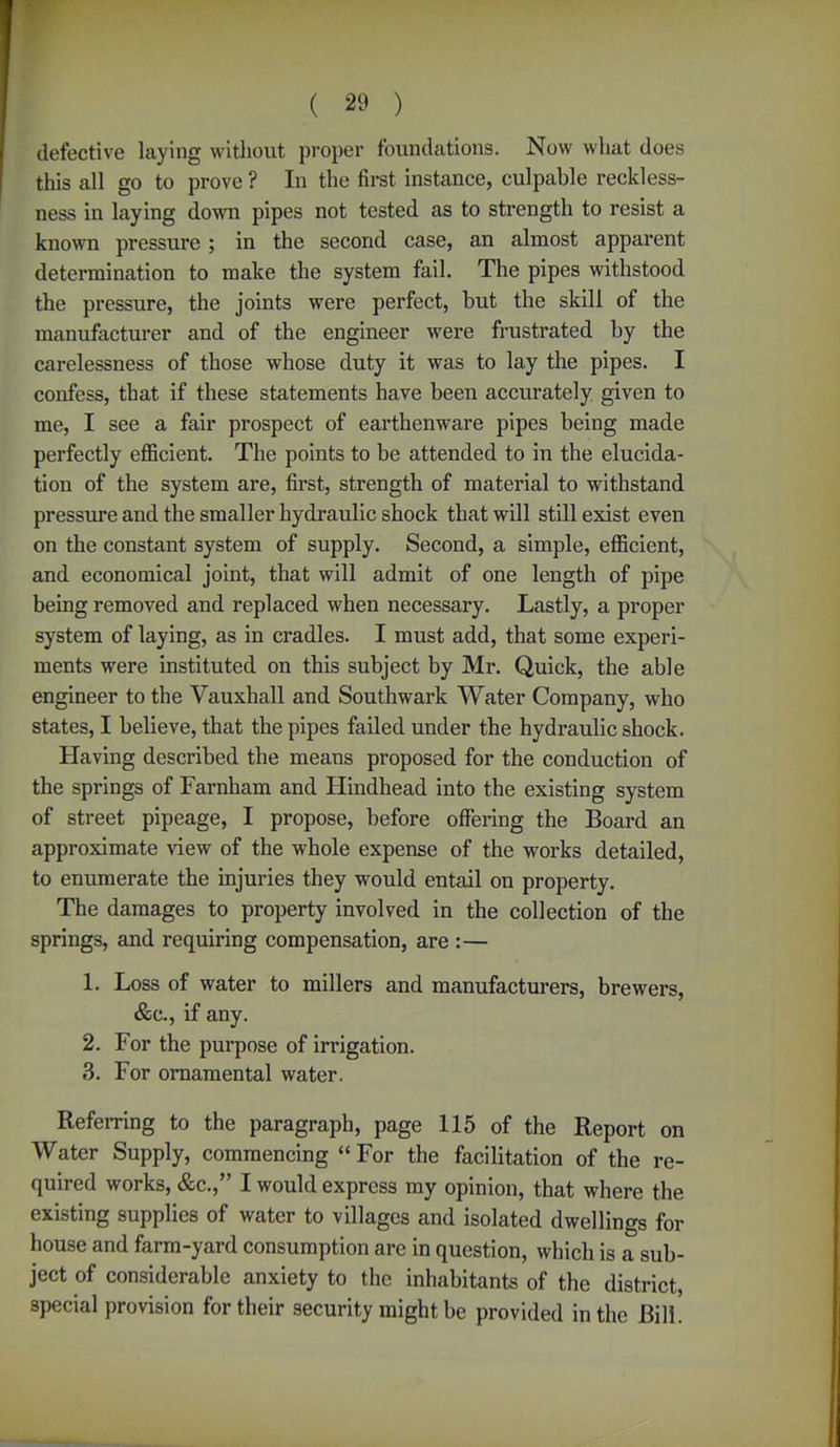 defective laying without proper foundations. Now what does this all go to prove ? In the first instance, culpable reckless- ness in laying down pipes not tested as to strength to resist a known pressure ; in the second case, an almost apparent determination to make the system fail. The pipes withstood the pressure, the joints were perfect, but the skill of the manufacturer and of the engineer were frustrated by the carelessness of those whose duty it was to lay the pipes. I confess, that if these statements have been accurately given to me, I see a fair prospect of earthenware pipes being made perfectly efficient. The points to be attended to in the elucida- tion of the system are, first, strength of material to withstand pressure and the smaller hydraulic shock that will still exist even on the constant system of supply. Second, a simple, efficient, and economical joint, that will admit of one length of pipe being removed and replaced when necessary. Lastly, a proper system of laying, as in cradles. I must add, that some experi- ments were instituted on this subject by Mr. Quick, the able engineer to the Vauxhall and Southwark Water Company, who states, I believe, that the pipes failed under the hydx-aulic shock. Having described the means proposed for the conduction of the springs of Farnham and Hindhead into the existing system of street pipeage, I propose, before offering the Board an approximate view of the whole expense of the works detailed, to enumerate the injuries they would entail on property. The damages to property involved in the collection of the springs, and requiring compensation, are :— 1. Loss of water to millers and manufacturers, brewers, &c., if any. 2. For the purpose of irrigation. 3. For ornamental water. Referring to the paragraph, page 115 of the Report on Water Supply, commencing “For the facilitation of the re- quired works, &c.,” I would express my opinion, that where the existing supplies of water to villages and isolated dwellings for house and farm-yard consumption are in question, which is a sub- ject of considerable anxiety to the inhabitants of the district, special provision for their security might be provided in the Bill.