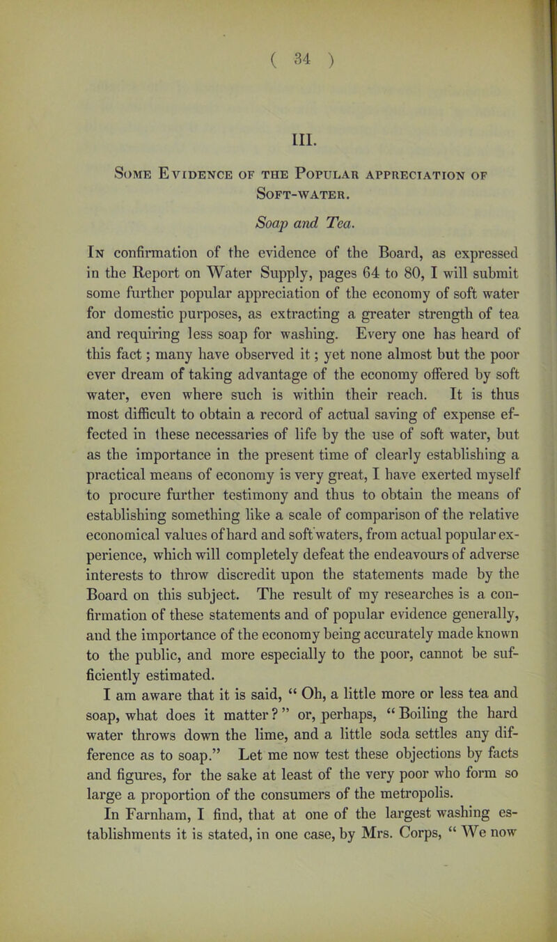 III. Some Evidence of the Popular appreciation of Soft-water. Soap and Tea. [n confirmation of the evidence of the Board, as expressed in the Report on Water Supply, pages 64 to 80, I will submit some further popular appreciation of the economy of soft water for domestic purposes, as extracting a greater strength of tea and requiring less soap for washing. Every one has heard of this fact; many have observed it; yet none almost but the poor ever dream of taking advantage of the economy offered by soft water, even where such is within their reach. It is thus most difficult to obtain a record of actual saving of expense ef- fected in these necessaries of life by the use of soft water, but as the importance in the present time of clearly establishing a practical means of economy is very great, I have exerted myself to procure further testimony and thus to obtain the means of establishing something like a scale of comparison of the relative economical values of hard and soft waters, from actual popular ex- perience, which will completely defeat the endeavours of adverse interests to throw discredit upon the statements made by the Board on this subject. The result of my researches is a con- firmation of these statements and of popular evidence generally, and the importance of the economy being accurately made known to the public, and more especially to the poor, cannot be suf- ficiently estimated. I am aware that it is said, “ Oh, a little more or less tea and soap, what does it matter ? ” or, perhaps, “ Boiling the hard water throws down the lime, and a little soda settles any dif- ference as to soap.” Let me now test these objections by facts and figures, for the sake at least of the very poor who form so large a proportion of the consumers of the metropolis. In Farnliam, I find, that at one of the largest washing es- tablishments it is stated, in one case, by Mrs. Corps, “ We now