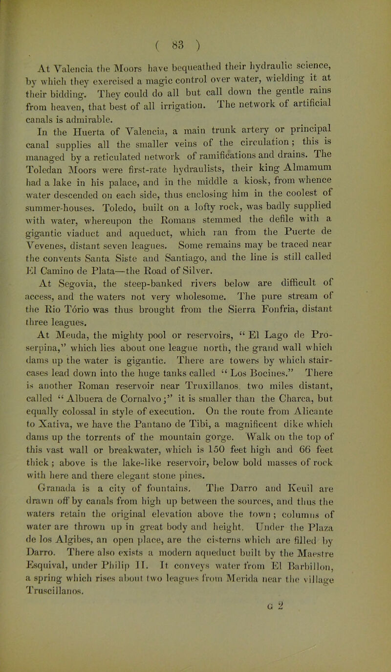 At Valencia the Moors have bequeathed their hydraulic science, by which they exercised a magic control over water, wielding it, at their bidding. They could do all but call down the gentle lains from heaven, that best of all irrigation. Ihe network of artificial canals is admirable. In the Huerta of Valencia, a main trunk artery or principal canal supplies all the smaller veins of the circulation; this is managed by a reticulated network of ramifications and drains. The Toledan Moors were first-rate hydraulists, their king Almamum had a lake in his palace, and in the middle a kiosk, from whence water descended on each side, thus enclosing him in the coolest of summer-houses. Toledo, built on a lofty rock, was badly supplied with nater, whereupon the Romans stemmed the defile with a gigantic viaduct and aqueduct, which ran from the Puerte de Vevenes, distant seven leagues. Some remains may be traced near the convents Santa Siste and Santiago, and the line is still called El Carnino de Plata—the Road of Silver. At Segovia, the steep-banked rivers below are difficult ol access, and the u’aters not very wholesome. The pure stream of the Rio Torio was thus brought from the Sierra Fonfria, distant three leagues. At Meuda, the mighty pool or reservoirs, “ El Lago de Pro- serpina,” M'hich lies about one league north, the grand u'all which dams up the Mrater is gigantic. There are towers by which stair- cases lead down into the huge tanks called “ Los Bocines.” There is another Roman reservoir near Truxillanos, two miles distant, called “ Albuera de Cornalvo;” it is smaller than the Charca, but equally colossal in style of execution. On the route from Alicante to Xativa, we have the Pantano de Tibi, a magnificent dike which dams up the torrents of the mountain gorge. 'Walk on the top of this vast Mrall or breakwater, which is 150 feet high and 66 feet thick; above is the lake-like reservoir, below bold masses of rock with here and there elegant stone pines. Granada is a city of fountains. The Darro and Iveuil are drawn oft’by canals from high up between the sources, and thus the waters retain the original elevation above the town ; columns of water are thrown up in great body and height. Under the Plaza de los Algibes, an open place, are the cisterns which are filled by Darro. There also exists a modern aqueduct built, by the Maestre Esquival, under Philip II. It conveys water from El Barbillon, a spring which rises about two leagues from Merida near the village Truscillanos. o '1