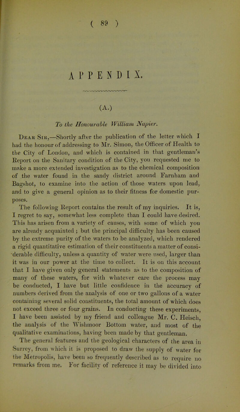 ( *9 ) APPENDIX. (A.) To the Honourable William Napier. Deax{ Sir,—Shortly after the publication of the letter which I had the honour of addressing to Mr. Simon, the Officer of Health to the City of London, and which is contained in that gentleman’s Eeport on the Sanitary condition of the City, you requested me to make a more extended investigation as to the chemical composition of the water found in the sandy district around Farnham and Bagshot, to examine into the action of those waters upon lead, and to give a general opinion as to their fitness for domestic pur- poses. The following Report contains the result of my inquiries. It is, I regret to say, somewhat less complete than I could have desired. This has arisen from a variety of causes, with some of which you are already acquainted ; but the principal difficulty has been caused by the extreme purity of the waters to be analyzed, which rendered a rigid quantitative estimation of their constituents a matter of consi- derable difficulty, unless a quantity of water were used, larger than it was in our power at the time to collect. It is on this account that I have given only general statements as to the composition of many of these waters, for with whatever care the process may be conducted, I have but little confidence in the accuracy of numbers derived from the analysis of one or two gallons of a water containing several solid constituents, the total amount of which does not exceed three or four grains. In conducting these experiments, I have been assisted by my friend and colleague Mr. C. Ileisch, the analysis of the Wishmoor Bottom water, and most of the qualitative examinations, having been made by that gentleman. The general features and the geological characters of the area in Surrey, from which it is proposed to draw the supply of water for the Metropolis, have been so frequently described as to require no remarks from me. For facility of reference it may be divided into