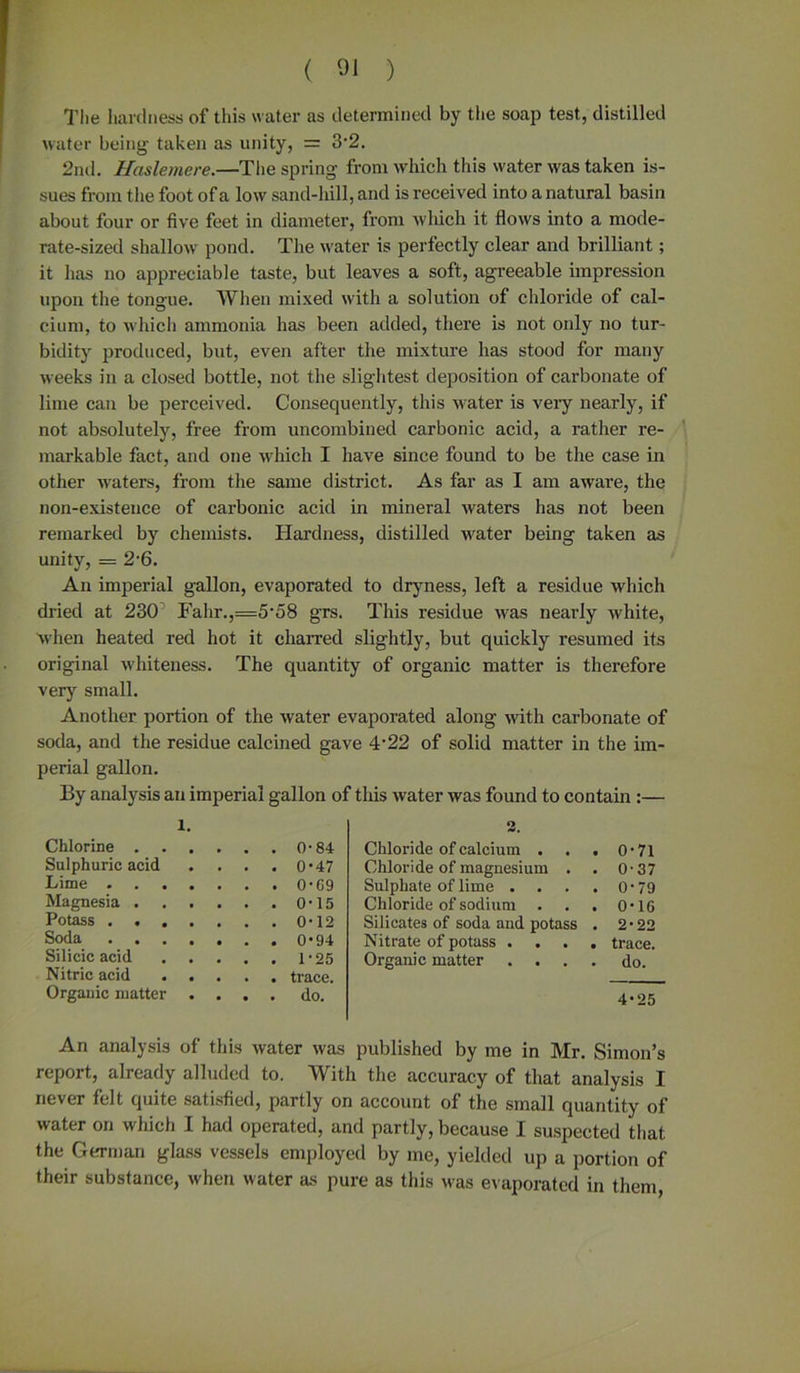 The hardness of this water as determined by the soap test, distilled water being taken as unity, = 3-2. 2nd. Uaslemere.—The spring from which this water was taken is- sues from the foot of a low sand-hill, and is received into a natural basin about four or five feet in diameter, from which it flows into a mode- rate-sized shallow pond. The water is perfectly clear and brilliant; it has no appreciable taste, but leaves a soft, agreeable impression upon the tongue. When mixed with a solution of chloride of cal- cium, to which ammonia has been added, there is not only no tur- bidity produced, but, even after the mixture has stood for many weeks in a closed bottle, not the slightest deposition of carbonate of lime can be perceived. Consequently, this water is very nearly, if not absolutely, free from uncombined carbonic acid, a rather re- markable fact, and one which I have since found to be the case in other waters, from the same district. As far as I am aware, the non-existence of carbonic acid in mineral waters has not been remarked by chemists. Hardness, distilled water being taken as unity, = 2'6. An imperial gallon, evaporated to dryness, left a residue which dried at 230 Fahr.,=5'58 grs. This residue was nearly white, when heated red hot it charred slightly, but quickly resumed its original whiteness. The quantity of organic matter is therefore very small. Another portion of the water evaporated along with carbonate of soda, and the residue calcined gave 4'22 of solid matter in the im- perial gallon. By analysis an imperial gallon of this water was found to contain :— l. . 0-84 . 0-47 . 0 • G9 . 0-15 . 0-12 . 0-94 Silicic acid 1-25 Nitric acid trace. Organic matter .... do. An analysis of this water was published by me in Mr. Simon’s report, already alluded to. With the accuracy of that analysis I never felt quite satisfied, partly on account of the small quantity of water on which I had operated, and partly, because I suspected that the German glass vessels employed by me, yielded up a portion of their substance, when water as pure as this was evaporated in them, Sulphuric acid Lime . . . . Magnesia . . . Potass . . . . Soda . . . . Chloride of calcium . . . O' ■ 71 Chloride of magnesium . O' 37 Sulphate of lime .... 0' '79 Chloride of sodium . O' '16 Silicates of soda and potass . 2- ■22 Nitrate of potass .... trace. Organic matter .... do. 4*25