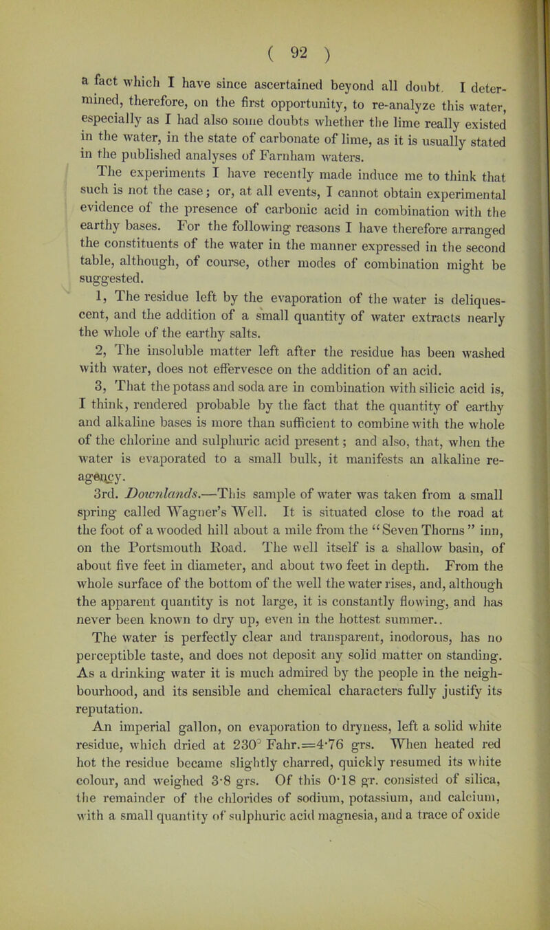 a fact which I have since ascertained beyond all doubt. I deter- mined, therefore, on the first opportunity, to re-analyze this water, especially as I had also some doubts whether the lime really existed in the water, in the state of carbonate of lime, as it is usually stated in the published analyses of Farnham waters. The experiments I have recently made induce me to think that such is not the case; or, at all events, I cannot obtain experimental evidence of the presence of carbonic acid in combination with the earthy bases. For the following reasons I have therefore arranged the constituents of the water in the manner expressed in the second table, although, of course, other modes of combination might be suggested. 1, The residue left by the evaporation of the water is deliques- cent, and the addition of a small quantity of water extracts nearly the whole uf the earthy salts. 2, The insoluble matter left after the residue has been washed with Avater, does not effervesce on the addition of an acid. 3, That the potass and soda are in combination Avith silicic acid is, I think, rendered probable by the fact that the quantity of earthy and alkaline bases is more than sufficient to combine with the Avhole of the chlorine and sulphuric acid present; and also, that, Avhen the water is evaporated to a small bulk, it manifests an alkaline re- agaqcy. 3rd. Doionlands.—This sample of AArater Avas taken from a small spring called Wagner’s Well. It is situated close to the road at the foot of a Avooded hill about a mile from the “ Seven Thorns ” inn, on the Portsmouth Road. The well itself is a shallow basin, of about five feet in diameter, and about tAVO feet in depth. From the Avhole surface of the bottom of the Avell the water rises, and, although the apparent quantity is not large, it is constantly flowing, and has never been known to dry up, even in the hottest summer.. The Avater is perfectly clear and transparent, inodorous, has no perceptible taste, and does not deposit any solid matter on standing. As a drinking Avater it is much admired by the people in the neigh- bourhood, and its sensible and chemical characters fully justify its reputation. An imperial gallon, on evaporation to dryness, left a solid Avhite residue, Avhich dried at 230° Fahr.=4-76 grs. When heated red hot the residue became slightly charred, quickly resumed its Avliite colour, and AA’eighed 3‘8 grs. Of this 0T8 gr. consisted of silica, the remainder of the chlorides of sodium, potassium, and calcium, AA’ith a small quantity of sulphuric acid magnesia, and a trace of oxide