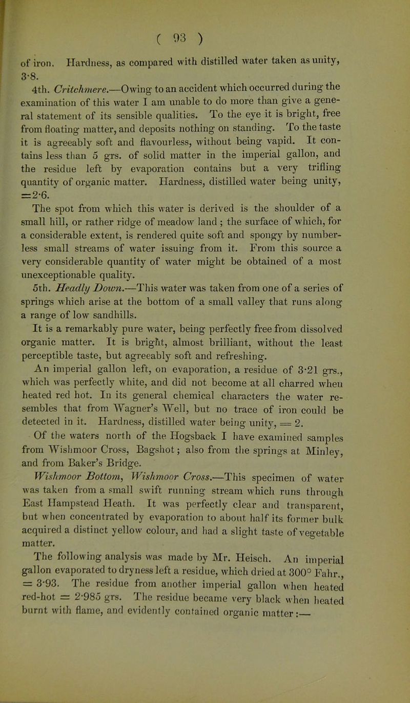 of iron. Hardness, as compared with distilled water taken as unity, 3-8. 4th. Criichmere.—Owing to an accident which occurred during the examination of this water I am unable to do more than give a gene- ral statement of its sensible qualities. To the eye it is bright, free from floating matter, and deposits nothing on standing. To the taste it is agreeably soft and flavourless, without being vapid. It con- tains less than 5 grs. of solid matter in the imperial gallon, and the residue left by evaporation contains but a very trifling quantity of organic matter. Hardness, distilled water being unity, =2-6. The spot from which this water is derived is the shoulder of a small hill, or rather ridge of meadow land ; the surface of which, for a considerable extent, is rendered quite soft and spongy by number- less small streams of water issuing from it. From this source a very considerable quantity of water might be obtained of a most unexceptionable quality. 5th. Headly Doivn.—This water was taken from one of a series of springs which arise at the bottom of a small valley that runs along a range of low sandhills. It is a remarkably pure water, being perfectly free from dissolved organic matter. It is bright, almost brilliant, without the least perceptible taste, but agreeably soft and refreshing. An imperial gallon left, on evaporation, a residue of 3-21 grs., which was perfectly white, and did not become at all charred when heated red hot. In its general chemical characters the water re- sembles that from Wagner’s Well, but no trace of iron could be detected in it. Hardness, distilled water being unity, = 2. Of the waters north of the Hogsback I have examined samples from Wishmoor Cross, Bagshot; also from the springs at Minley, and from Baker’s Bridge. Wishmoor Bottom, Wishmoor Cross.■—This specimen of water was taken from a small swift running stream which runs through East Hampstead Heath. It was perfectly clear and transparent, but when concentrated by evaporation to about half its former bulk acquired a distinct yellow colour, and had a slight taste of vegetable matter. The following analysis was made by Mr. Heisch. An imperial gallon evaporated to dryness left a residue, which dried at 300° Fahr., = 3-93. The residue from another imperial gallon when heated red-hot = 2-985 grs. The residue became very black when heated burnt with flame, and evidently contained organic matter: