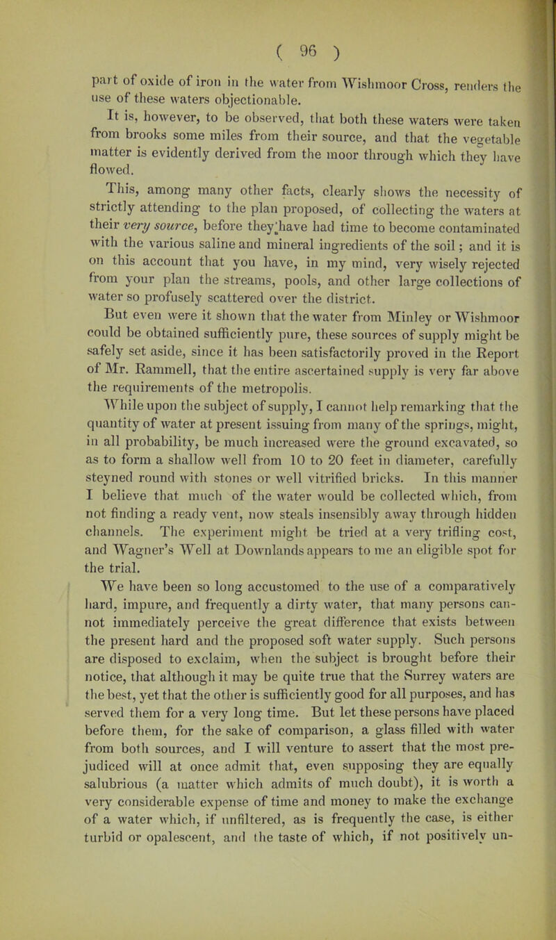 ( ^ ) part of oxide of iron in the water from Wishmoor Cross, renders the use of these waters objectionable. It is, however, to be observed, that both these waters were taken from brooks some miles from their source, and that the vegetable matter is evidently derived from the moor through which they have flowed. This, among many other facts, clearly shows the necessity of strictly attending to the plan proposed, of collecting the waters at their very source, before theyfliave had time to become contaminated with the various saline and mineral ingredients of the soil; and it is on this account that you have, in my mind, very wisely rejected from your plan the streams, pools, and other large collections of water so profusely scattered over the district. But even were it shown that the water from Minley or Wishmoor could be obtained sufficiently pure, these sources of supply might be safely set aside, since it has been satisfactorily proved in the Report of Mr. Rammell, that the entire ascertained supply is very far above the requirements of the metropolis. While upon the subject of supply, I cannot help remarking that the quantity of water at present issuing from many of the springs, might, in all probability, be much increased were the ground excavated, so as to form a shallow well from 10 to 20 feet in diameter, carefully steyned round with stones or well vitrified bricks. In this manner I believe that much of the water would be collected which, from not finding a ready vent, now steals insensibly away through hidden channels. The experiment might be tried at a very trifling cost, and Wagner’s Well at Downlands appears to me an eligible spot for the trial. We have been so long accustomed to the use of a comparatively hard, impure, and frequently a dirty water, that many persons can- not immediately perceive the great difference that exists between the present hard and the proposed soft water supply. Such persons are disposed to exclaim, when the subject is brought before their notice, that although it may be quite true that the Surrey waters are the best, yet that the other is sufficiently good for all purposes, and has served them for a very long time. But let these persons have placed before them, for the sake of comparison, a glass filled with water from both sources, and I will venture to assert that the most pre- judiced will at once admit that, even supposing they are equally salubrious (a matter which admits of much doubt), it is worth a very considerable expense of time and money to make the exchange of a water which, if unfiltered, as is frequently the case, is either turbid or opalescent, and the taste of which, if not positively un-