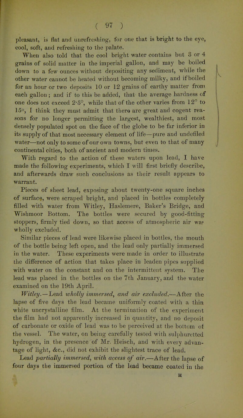 pleasant, is flat and unrefreshing, for one that is bright to the eye, cool, soft, and refreshing to the palate. When also told that the cool bright water contains but 8 or 4 grains of solid matter in the imperial gallon, and may be boiled down to a few ounces without depositing any sediment, while the other water cannot be heated without becoming milky, and if boiled for an hour or two deposits 10 or 12 grains of earthy matter from each gallon ; and if to this be added, that the average hardness of one does not exceed 2-5°, while that of the other varies from 12° to 15°, I think they must admit that there are great and cogent rea- sons for no longer permitting the largest, wealthiest, and most densely populated spot on the face of the globe to be far inferior in its supply of that most necessary element of life—pure and undefiled water—not only to some of our own towns, but even to that of many continental cities, both of ancient and modern times. With regard to the action of these waters upon lead, I have made the following experiments, which I will first briefly describe, and afterwards draw such conclusions as their result, appears to warrant. Pieces of sheet lead, exposing about twenty-one square inches of surface, were scraped bright, and placed in bottles completely filled with water from Witley, Haslemere, Baker’s Bridge, and Wishmoor Bottom. The bottles were secured by good-fitting stoppers, firmly tied down, so that access of atmospheric air wa? wholly excluded. Similar pieces of lead were likewise placed in bottles, the mouth of the bottle being left open, and the lead only partially immersed in the water. These experiments were made in order to illustrate the difference of action that takes place in leaden pipes supplied with water on the constant and on the intermittent system. The lead was placed in the bottles on the 7th January, and the water examined on the 19th April. Witley.—Lead wholly immersed, and air excluded.—After the lapse of five days the lead became, uniformly coated with a thin white uncrystalline film. At the termination of the experiment the film had not apparently increased in quantity, and no deposit of carbonate or oxide of lead was to be perceived at the bottom of the vessel. The water, on being carefully tested with sulphuretted hydrogen, in the presence of Mr. Heisch, and with every advan- tage of light, &c., did not exhibit the slightest trace of lead. Lead partially immersed, with access of air.—After the lapse of four days the immersed portion of the lead became coated in the H