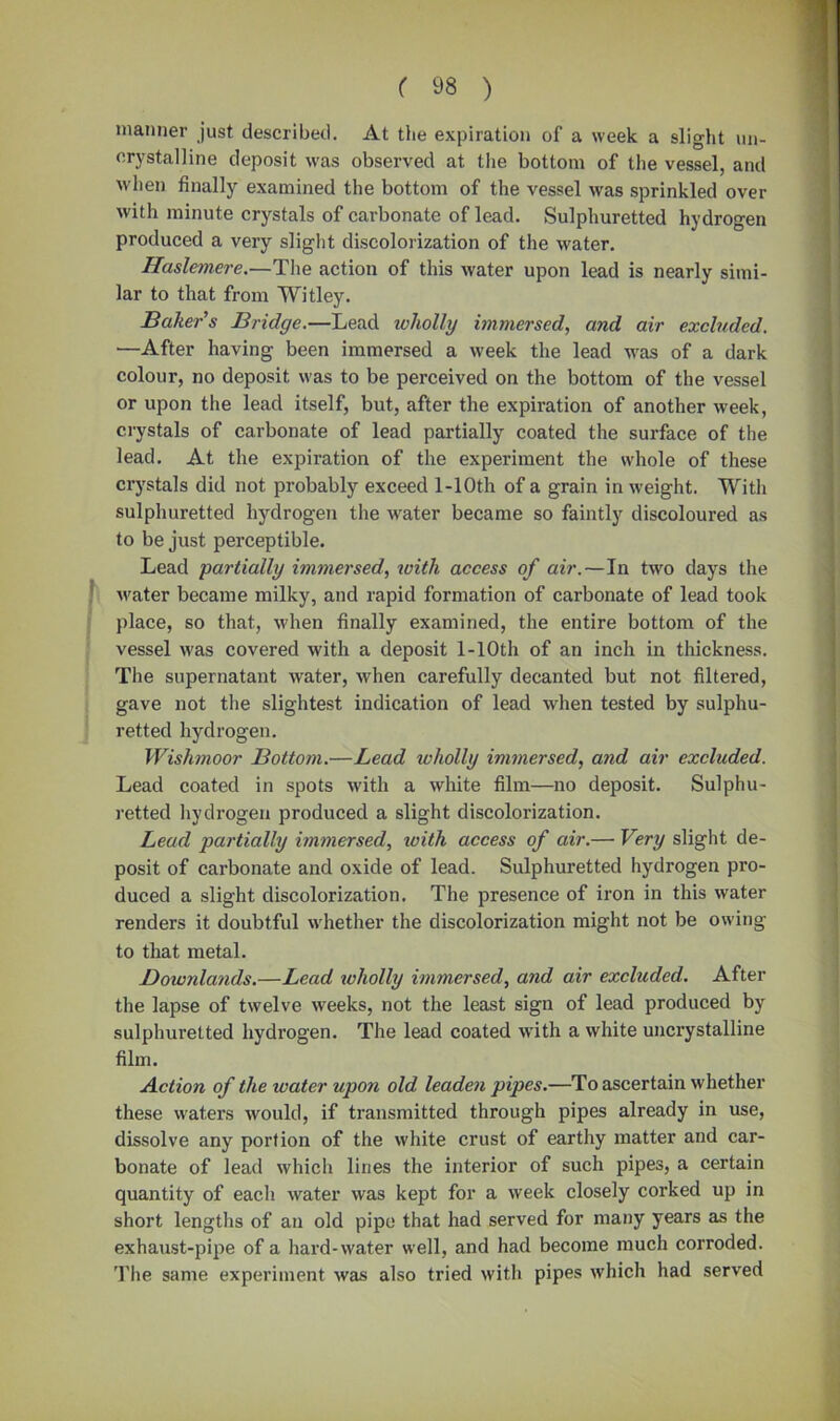 manner just described. At the expiration of a week a slight mi- crystalline deposit was observed at the bottom of the vessel, and when finally examined the bottom of the vessel was sprinkled over with minute crystals of carbonate of lead. Sulphuretted hydrogen produced a very slight discolorization of the water. Haslemere.—The action of this water upon lead is nearly simi- lar to that from Witley. Baker's Bridge.—Lead wholly immersed, and air excluded. —After having been immersed a week the lead was of a dark colour, no deposit was to be perceived on the bottom of the vessel or upon the lead itself, but, after the expiration of another week, crystals of carbonate of lead partially coated the surface of the lead. At the expiration of the experiment the whole of these crystals did not probably exceed l-10th of a grain in weight. With sulphuretted hydrogen the water became so faintly discoloured as to be just perceptible. Lead 'partially immersed, with access of air.—In two days the water became milky, and rapid formation of carbonate of lead took place, so that, when finally examined, the entire bottom of the vessel was covered with a deposit l-10th of an inch in thickness. The supernatant water, when carefully decanted but not filtered, gave not the slightest indication of lead when tested by sulphu- retted hydrogen. Wishmoor Bottom.—Lead wholly immersed, and air excluded. Lead coated in spots with a white film—no deposit. Sulphu- retted hydrogen produced a slight discolorization. Lead partially immersed, xoith access of air.— Very slight de- posit of carbonate and oxide of lead. Sulphuretted hydrogen pro- duced a slight discolorization. The presence of iron in this water renders it doubtful whether the discolorization might not be owing to that metal. Downlands.—Lead wholly immersed, and air excluded. After the lapse of twelve weeks, not the least sign of lead produced by sulphuretted hydrogen. The lead coated with a white uncrystalline film. Action of the water upon old leaden pipes.—To ascertain whether these waters would, if transmitted through pipes already in use, dissolve any portion of the white crust of earthy matter and car- bonate of lead which lines the interior of such pipes, a certain quantity of each water was kept for a week closely corked up in short lengths of an old pipe that had served for many years as the exhaust-pipe of a hard-water well, and had become much corroded. The same experiment was also tried with pipes which had served
