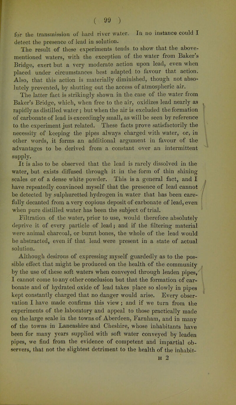 for the transmission of hard river water. In no instance could I detect the presence of lead in solution. The result of these experiments tends to show that the above- mentioned waters, with the exception of the water from Baker’s Bridge, exert but a very moderate action upon lead, even when placed under circumstances best adapted to favour that action. Also, that this action is materially diminished, though not abso- lutely prevented, by shutting out the access of atmospheric air. The latter fact is strikingly shown in the case of the water from Baker’s Bridge, which, when free to the air, oxidizes lead nearly as rapidly as distilled water; but when the air is excluded the formation of carbonate of lead is exceedingly small, as will be seen by reference to the experiment just related. These facts prove satisfactorily the necessity of keeping the pipes always charged with water, or, in other words, it forms an additional argument in favour of the advantages to be derived from a constant over an intermittent supply. It is also to be observed that the lead is rarely dissolved in the water, but exists diffused through it in the form of thin shining scales or of a dense white powder. This is a general fact, and I have repeatedly convinced myself that the presence of lead cannot be detected by sulphuretted hydrogen in water that has been care- fully decanted from a very copious deposit of carbonate of lead, even when pure distilled water has been the subject of trial. Filtration of the water, prior to use, would therefore absolutely deprive it of every particle of lead; and if the filtering material were animal charcoal, or burnt bones, the whole of the lead would be abstracted, even if that lead were present in a state of actual solution. Although desirous of expressing myself guardedly as to the pos- sible effect that might be produced on the health of the community by the use of these soft waters when conveyed through leaden pipes, I cannot come to any other conclusion but that the formation of car- bonate and of hydrated oxide of lead takes place so slowly in pipes kept constantly charged that no danger would arise. Every obser- vation I have made confirms this view; and if we turn from the experiments of the laboratory and appeal to those practically made on the large scale in the towns of Aberdeen, Farnham, and in many of the towns in Lancashire and Cheshire, whose inhabitants have been for many years supplied with soft water conveyed by leaden pipes, we find from the evidence of competent and impartial ob- servers, that not the slightest detriment to the health of the inhabit- li 2