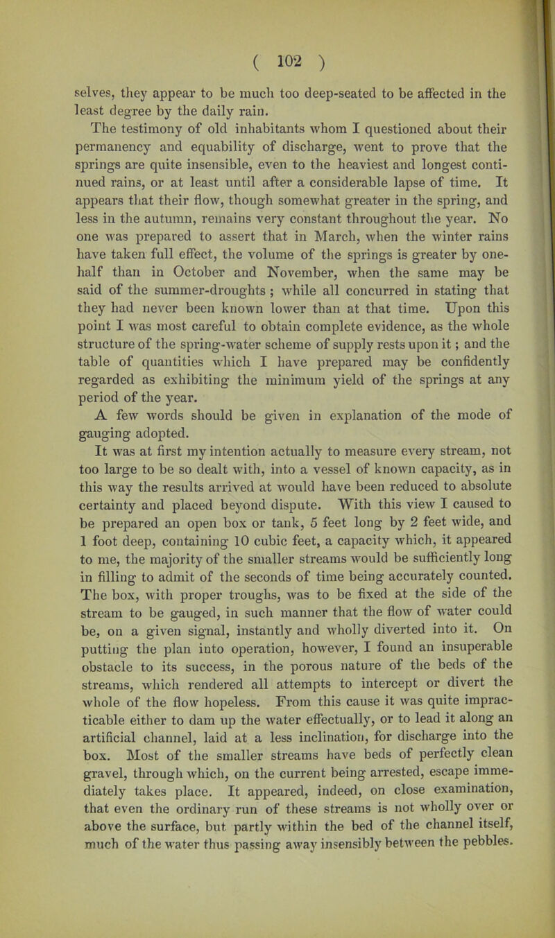 selves, they appear to be much too deep-seated to be affected in the least degree by the daily rain. The testimony of old inhabitants whom I questioned about their permanency and equability of discharge, went to prove that the springs are quite insensible, even to the heaviest and longest conti- nued rains, or at least until after a considerable lapse of time. It appears that their flow, though somewhat greater in the spring, and less in the autumn, remains very constant throughout the year. No one was prepared to assert that in March, when the winter rains have taken full effect, the volume of the springs is greater by one- half than in October and November, when the same may be said of the summer-droughts ; while all concurred in stating that they had never been known lower than at that time. Upon this point I was most careful to obtain complete evidence, as the whole structure of the spring-water scheme of supply rests upon it; and the table of quantities which I have prepared may be confidently regarded as exhibiting the minimum yield of the springs at any period of the year. A few words should be given in explanation of the mode of gauging adopted. It was at first my intention actually to measure every stream, not too large to be so dealt with, into a vessel of known capacity, as in this way the results arrived at would have been reduced to absolute certainty and placed beyond dispute. With this view I caused to be prepared an open box or tank, 5 feet long by 2 feet wide, and 1 foot deep, containing 10 cubic feet, a capacity which, it appeared to me, the majority of the smaller streams would be sufficiently long in filling to admit of the seconds of time being accurately counted. The box, with proper troughs, was to be fixed at the side of the stream to be gauged, in such manner that the flow of water could be, on a given signal, instantly and wholly diverted into it. On putting the plan into operation, however, I found an insuperable obstacle to its success, in the porous nature of the beds of the streams, which rendered all attempts to intercept or divert the whole of the flow hopeless. From this cause it was quite imprac- ticable either to dam up the water effectually, or to lead it along an artificial channel, laid at a less inclination, for discharge into the box. Most of the smaller streams have beds of perfectly clean gravel, through which, on the current being arrested, escape imme- diately takes place. It appeared, indeed, on close examination, that even the ordinary run of these streams is not wholly over or above the surface, but partly within the bed of the channel itself, much of the water thus passing away insensibly between the pebbles.