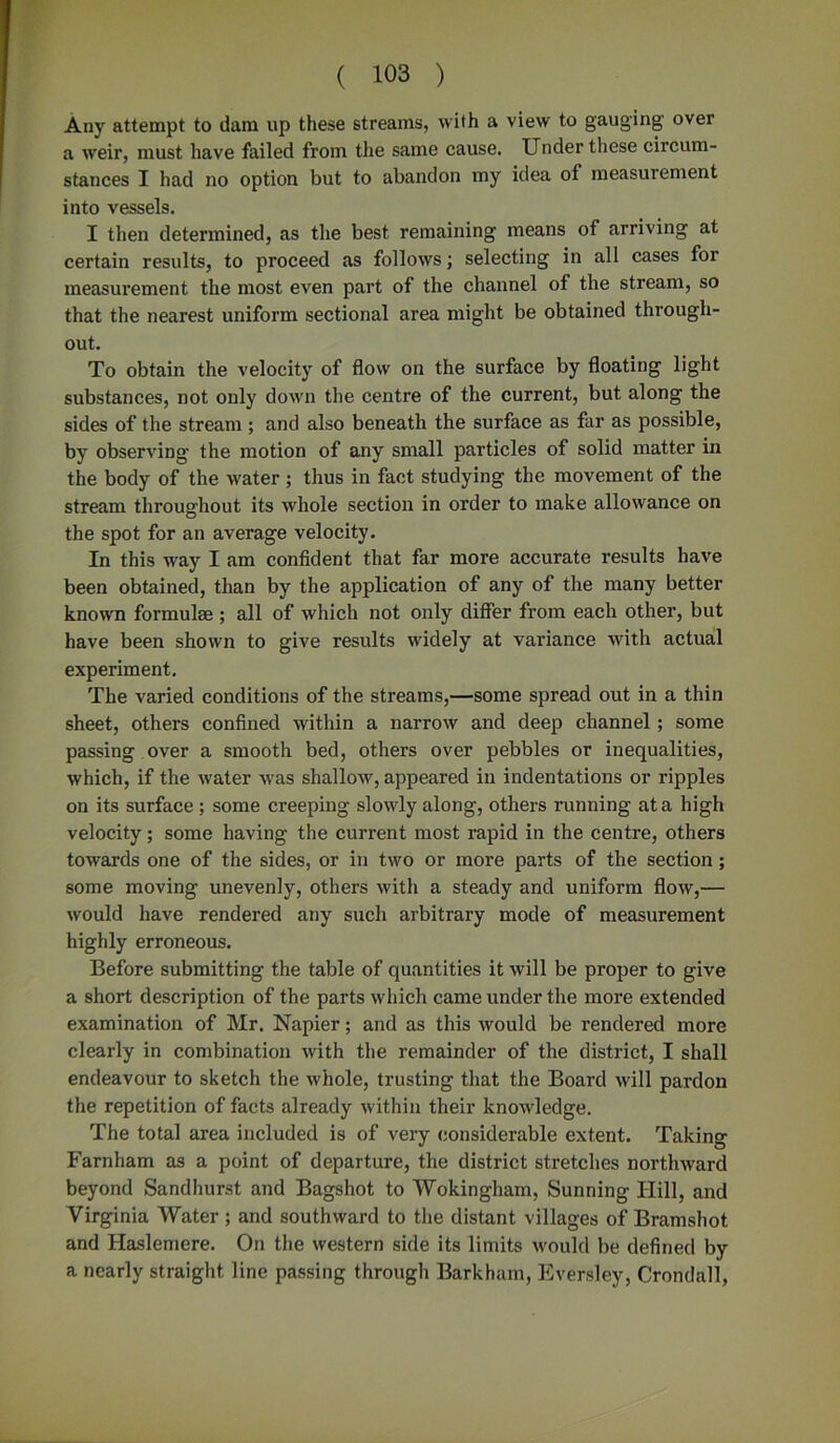 Any attempt to dam up these streams, with a view to gauging over a weir, must have failed from the same cause. Under these circum- stances I had no option but to abandon my idea of measurement into vessels. I then determined, as the best remaining means of arriving at certain results, to proceed as follows; selecting in all cases for measurement the most even part of the channel of the stream, so that the nearest uniform sectional area might be obtained through- out. To obtain the velocity of flow on the surface by floating light substances, not only down the centre of the current, but along the sides of the stream ; and also beneath the surface as far as possible, by observing the motion of any small particles of solid matter in the body of the water; thus in fact studying the movement of the stream throughout its whole section in order to make allowance on the spot for an average velocity. In this way I am confident that far more accurate results have been obtained, than by the application of any of the many better known formulae ; all of which not only differ from each other, but have been shown to give results widely at variance with actual experiment. The varied conditions of the streams,—some spread out in a thin sheet, others confined within a narrow and deep channel; some passing over a smooth bed, others over pebbles or inequalities, which, if the water was shallow, appeared in indentations or ripples on its surface ; some creeping slowly along, others running at a high velocity; some having the current most rapid in the centre, others towards one of the sides, or in two or more parts of the section; some moving unevenly, others with a steady and uniform flow,— would have rendered any such arbitrary mode of measurement highly erroneous. Before submitting the table of quantities it will be proper to give a short description of the parts which came under the more extended examination of Mr. Napier; and as this would be rendered more clearly in combination with the remainder of the district, I shall endeavour to sketch the whole, trusting that the Board will pardon the repetition of facts already within their knowledge. The total area included is of very considerable extent. Taking Farnham as a point of departure, the district stretches northward beyond Sandhurst and Bagshot to Wokingham, Sunning Hill, and Virginia Water ; and southward to the distant villages of Bramshot and Haslemere. On the western side its limits would be defined by a nearly straight line passing through Barkham, Eversley, Crondall,