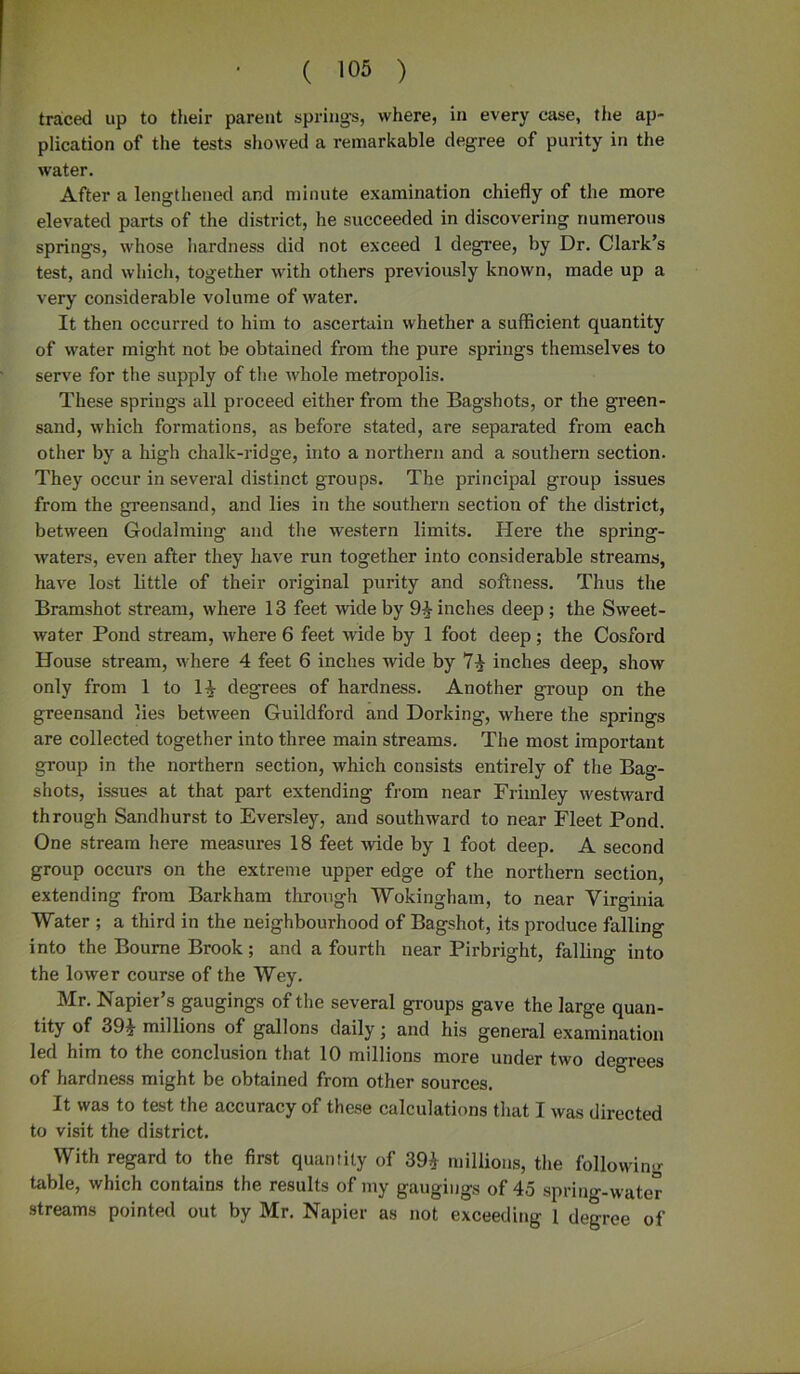 traced up to their parent springs, where, in every case, the ap- plication of the tests showed a remarkable degree of purity in the water. After a lengthened and minute examination chiefly of the more elevated parts of the district, he succeeded in discovering numerous springs, whose hardness did not exceed 1 degree, by Dr. Clark’s test, and which, together with others previously known, made up a very considerable volume of water. It then occurred to him to ascertain whether a sufficient quantity of water might not be obtained from the pure springs themselves to serve for the supply of the whole metropolis. These springs all proceed either from the Bagshots, or the green- sand, which formations, as before stated, are separated from each other by a high chalk-ridge, into a northern and a southern section. They occur in several distinct groups. The principal group issues from the greensand, and lies in the southern section of the district, between Godaiming and the western limits. Here the spring- waters, even after they have run together into considerable streams, have lost little of their original purity and softness. Thus the Bramshot stream, where 13 feet wide by 9^- inches deep; the Sweet- water Pond stream, where 6 feet wide by 1 foot deep; the Cosford House stream, where 4 feet 6 inches wide by 74 inches deep, show only from 1 to 1| degrees of hardness. Another group on the greensand lies between Guildford and Dorking, where the springs are collected together into three main streams. The most important group in the northern section, which consists entirely of the Bag- shots, issues at that part extending from near Frimley westward through Sandhurst to Eversley, and southward to near Fleet Pond. One stream here measures 18 feet wide by 1 foot deep. A second group occurs on the extreme upper edge of the northern section, extending from Barkham through Wokingham, to near Virginia Water ; a third in the neighbourhood of Bagshot, its produce falling into the Bourne Brook; and a fourth near Pirbright, falling into the lower course of the Wey. Mr. Napier’s gaugings of the several groups gave the large quan- tity of 394 millions of gallons daily j and his general examination led him to the conclusion that 10 millions more under two degrees of hardness might be obtained from other sources. It was to test the accuracy of these calculations that I was directed to visit the district. With regard to the first quantity of 394 millions, the following table, which contains the results of my gaugings of 45 spring-water streams pointed out by Mr. Napier as not exceeding 1 degree of