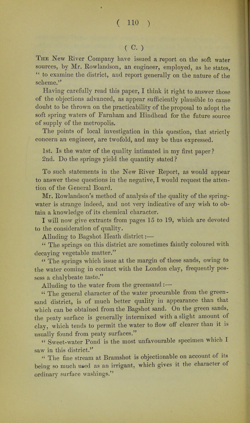 ( c.) The New River Company have issued a report on the soft water sources, by Mr. Rowlandson, an engineer, employed, as he states, “ to examine the district, and report generally on the nature of the scheme.” Having carefully read this paper, I think it right to answer those of the objections advanced, as appear sufficiently plausible to cause doubt to be thrown on the practicability of the proposal to adopt the soft spring waters of Farnham and Hindhead for the future source of supply of the metropolis. The points of local investigation in this question, that strictly concern an engineer, are twofold, and may be thus expressed. 1st. Is the water of the quality intimated in my first paper? 2nd. Do the springs yield the quantity stated ? To such statements in the New River Report, as would appear to answer these questions in the negative, I would request the atten- tion of the General Board. Mr. Rowlandson’s method of analysis of the quality of the spring- water is strange indeed, and not very indicative of any wish to ob- tain a knowledge of its chemical character. I will now give extracts from pages 15 to 19, which are devoted to the consideration of quality. Alluding to Bagshot Heath district:— “ The springs on this district are sometimes faintly coloured with decaying vegetable matter.” “ The springs which issue at the margin of these sands, owing to the water coming in contact with the London clay, frequently pos- sess a chalybeate taste.” Alluding to the water from the greensand:— “ The general character of the water procurable from the green- sand district, is of much better quality in appearance than that which can be obtained from the Bagshot sand. On the green sands, the peaty surface is generally intermixed with a slight amount of clay, which tends to permit the water to flow off clearer than it is usually found from peaty surfaces.” “ Sweet-water Pond is the most unfavourable specimen which I saw in this district.” “ The fine stream at Bramshot is objectionable on account of its being so much used as an irrigant, which gives it the chaiacter of ordinary surface washings.”