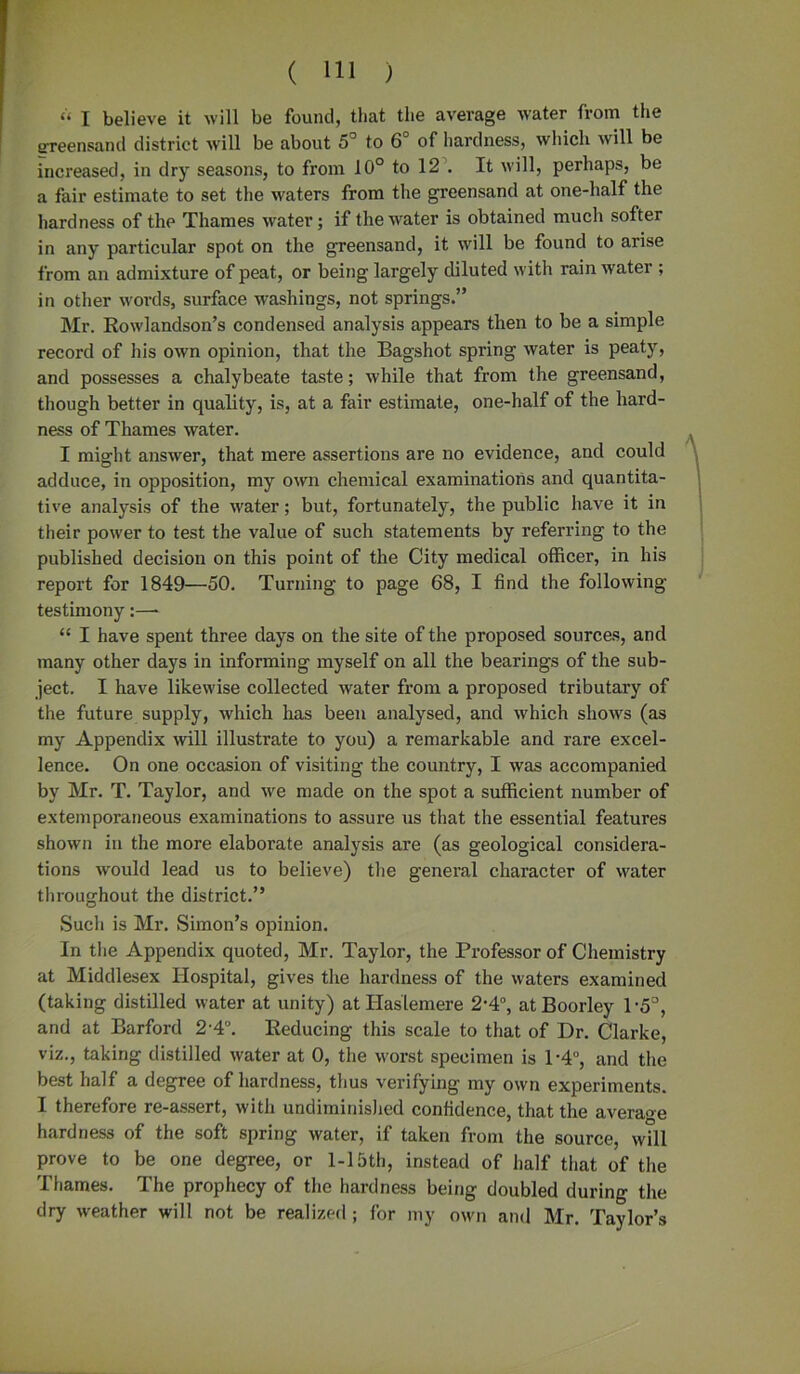 “ I believe it will be found, that the average water from the ereensand district will be about 5° to 6° of hardness, which will be increased, in dry seasons, to from 10° to 12 . It will, perhaps, be a fair estimate to set the waters from the greensand at one-half the hardness of the Thames water; if the water is obtained much softer in any particular spot on the greensand, it will be found to arise from an admixture of peat, or being largely diluted with rainwater ; in other words, surface washings, not springs.” Mr. Rowlandson’s condensed analysis appears then to be a simple record of his own opinion, that the Bagshot spring water is peaty, and possesses a chalybeate taste; while that from the greensand, though better in quality, is, at a fair estimate, one-half of the hard- ness of Thames water. I might answer, that mere assertions are no evidence, and could adduce, in opposition, my own chemical examinations and quantita- tive analysis of the water; but, fortunately, the public have it in their power to test the value of such statements by referring to the published decision on this point of the City medical officer, in his report for 1849—50. Turning to page 68, I find the following- testimony :—- “ I have spent three days on the site of the proposed sources, and many other days in informing myself on all the bearings of the sub- ject. I have likewise collected water from a proposed tributary of the future supply, which has been analysed, and which shows (as my Appendix will illustrate to you) a remarkable and rare excel- lence. On one occasion of visiting the country, I was accompanied by Mr. T. Taylor, and we made on the spot a sufficient number of extemporaneous examinations to assure us that the essential features shown in the more elaborate analysis are (as geological considera- tions would lead us to believe) the general character of water throughout the district.” Such is Mr. Simon’s opinion. In the Appendix quoted, Mr. Taylor, the Professor of Chemistry at Middlesex Hospital, gives the hardness of the waters examined (taking distilled water at unity) at Haslemere 2-4°, atBoorley P5°, and at Barford 2-4°. Reducing this scale to that of Dr. Clarke, viz., taking distilled water at 0, the worst specimen is 1'4°, and the best half a degree of hardness, thus verifying my own experiments. I therefore re-assert, with undiminished confidence, that the average hardness of the soft spring water, if taken from the source, will prove to be one degree, or 1-15th, instead of half that of the Thames. The prophecy of the hardness being doubled during the dry weather will not be realized ; for my own and Mr. Taylor’s