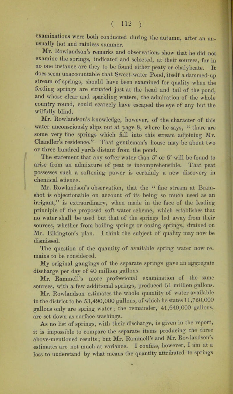 examinations were both conducted during the autumn, after an un- usually hot and rainless summer. Mr. Rowlandson’s remarks and observations show that he did not examine the springs, indicated and selected, at their sources, for in no one instance are they to be found either peaty or chalybeate. It does seem unaccountable that Sweet-water Pond, itself a dammed-up stream of springs, should have been examined for quality when the feeding springs are situated just at the head and tail of the pond, and whose clear and sparkling waters, the admiration of the whole country round, could scarcely have escaped the eye of any but the wilfully blind. Mr. Rowlandson’s knowledge, however, of the character of this water unconsciously slips out at page 8, where he says, “ there are some very fine springs which fall into this stream adjoining Mr. Chandler’s residence.” That gentleman’s house may be about two or three hundred yards distant from the pond. The statement that any softer water than 5° or 6° will be found to arise from an admixture of peat is incomprehensible. That peat possesses such a softening power is certainly a new discovery in chemical science. Mr. Rowlandson’s observation, that the “ fine stream at Bram- shot is objectionable on account of its being so much used as an irrigant,” is extraordinary, when made in the face of the leading principle of the proposed soft water scheme, which establishes that no water shall be used but that of the springs led away from their sources, whether from boiling springs or oozing springs, drained on Mr. Elkington’s plan. I think the subject of quality may now be dismissed. The question of the quantity of available spring water now re- mains to be considered. My original gaugings of the separate springs gave an aggregate discharge per day of 40 million gallons. Mr. Rammell’s more professional examination of the same sources, with a few additional springs, produced 51 million gallons. Mr. Rowlandson estimates the whole quantity of water available in the district to be 53,490,000 gallons, of which he states 11,750,000 gallons only are spring water; the remainder, 41,640,000 gallons, are set down as surface washings. As no list of springs, with their discharge, is given in the report, it is impossible to compare the separate items producing the three above-mentioned results; but Mr. Rainmell’s and Mr. Rowlandsons estimates are not much at variance. I confess, however, I am at a loss to understand by what means the quantity attributed to springs