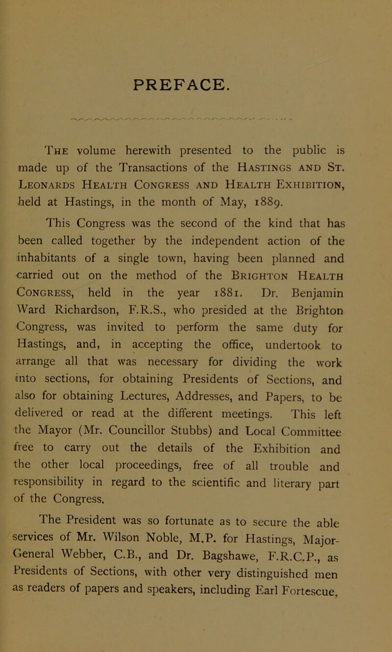 PREFACE. The volume herewith presented to the public is made up of the Transactions of the Hastings and St. Leonards Health Congress and Health Exhibition, held at Hastings, in the month of May, 1889. This Congress was the second of the kind that has been called together by the independent action of the inhabitants of a single town, having been planned and carried out on the method of the Brighton Health Congress, held in the year 1881. Dr. Benjamin Ward Richardson, F.R.S., who presided at the Brighton Congress, was invited to perform the same duty for Hastings, and, in accepting the office, undertook to arrange all that was necessary for dividing the work into sections, for obtaining Presidents of Sections, and also for obtaining Lectures, Addresses, and Papers, to be delivered or read at the different meetings. This left the Mayor (Mr. Councillor Stubbs) and Local Committee free to carry out the details of the Exhibition and the other local proceedings, free of all trouble and responsibility in regard to the scientific and literary part of the Congress. The President was so fortunate as to secure the able services of Mr. Wilson Noble, M.P. for Hastings, Major- General Webber, C.B., and Dr. Bagshawe, F.R.C.P., as Presidents of Sections, with other very distinguished men as readers of papers and speakers, including Earl Fortescue,