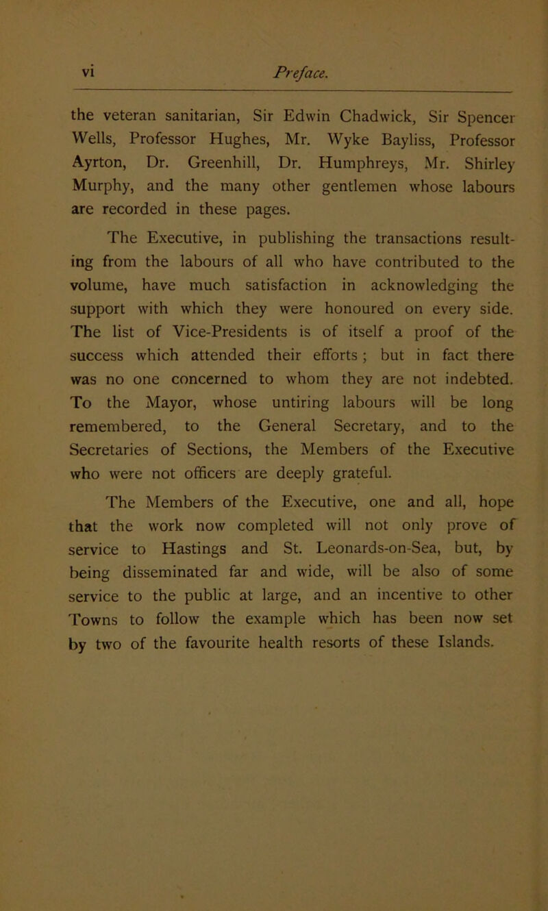 the veteran sanitarian, Sir Edwin Chadwick, Sir Spencer Wells, Professor Hughes, Mr. Wyke Bayliss, Professor Ayrton, Dr. Greenhill, Dr. Humphreys, Mr. Shirley Murphy, and the many other gentlemen whose labours are recorded in these pages. The Executive, in publishing the transactions result- ing from the labours of all who have contributed to the volume, have much satisfaction in acknowledging the support with which they were honoured on every side. The list of Vice-Presidents is of itself a proof of the success which attended their efforts; but in fact there was no one concerned to whom they are not indebted. To the Mayor, whose untiring labours will be long remembered, to the General Secretary, and to the Secretaries of Sections, the Members of the Executive who were not officers are deeply grateful. The Members of the Executive, one and all, hope that the work now completed will not only prove of service to Hastings and St. Leonards-on-Sea, but, by being disseminated far and wide, will be also of some service to the public at large, and an incentive to other Towns to follow the example which has been now set by two of the favourite health resorts of these Islands.