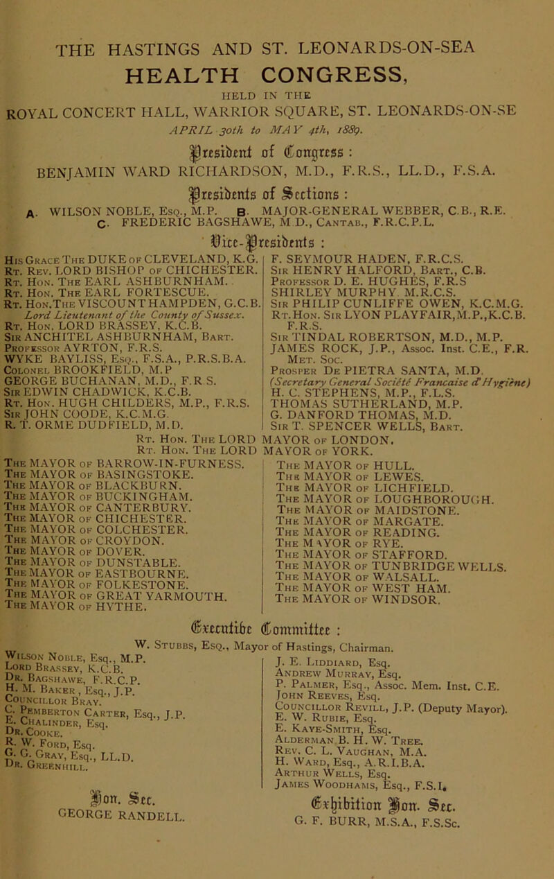 THE HASTINGS AND ST. LEONARDS-ON-SEA HEALTH CONGRESS, HELD IN THE ROYAL CONCERT HALL, WARRIOR SQUARE, ST. LEONARDS-ON-SE APRIL 30th to MAY 4-th, 1889. Ijresibenl of Congress : BENJAMIN WARD RICHARDSON, M.D., F.R.S., LL.D., F.S.A. ^Iresibenfs of Sections : A. WILSON NOBLE, Esq., M.P. B MAJOR-GENERAL WEBBER, C.B., R.E. C- FREDERIC BAGSHAWE, M D., Cantab., F.R.C.P.L. $iee-|)r£sibrnts : His Grace The DUKE of CLEVELAND, K.G. Rt. Rev. LORD BISHOP of CHICHESTER. Rt. Hon. The EARL ASHBURNHAM. Rt. Hon. The EARL FORTESCUE. Rt. Hon.Tiie VISCOUNT HAMPDEN, G.C.B. Lord Lieutenant of the County of Sussex. Rt. Hon. LORD BRASSEY, K.C.B. Sir ANCHITEL ASHBURNHAM, Bart. Professor AYRTON, F.R.S. WYKE BAYLISS, Esq., F.S.A., P.R.S.B.A. Colonel BROOKFIELD, M.P GEORGE BUCHANAN, M.D., F.R S. Sir EDWIN CHADWICK, K.C.B. Rt. Hon. HUGH CHILDERS, M.P., F.R.S. Sir JOHN COODE, K.C.M.G. R. T. ORME DUDFIELD, M.D. F. SEYMOUR HADEN, F.R.C.S. Sir HENRY HALFORD, Bart., C.B. Professor D. E. HUGHES, F.R.S SHIRLEY MURPHY. M.R.C.S. Sir PHILIP CUNLIFFE OWEN, K.C.M.G. Rt.Hon. Sir LYON PLAYFAIR,M.P.,K.C.B. F.R.S. Sir TINDAL ROBERTSON, M.D., M.P. JAMES ROCK, J.P., Assoc. Inst. C.E., F.R. Met. Soc. Prosper De PIETRA SANTA, M.D, (Secretary General Socictc Francaise cCHvgiene) H. C. STEPHENS, M.P., F.L.S. THOMAS SUTHERLAND, M.P. G. DAN FORD THOMAS, M.D. Sir T. SPENCER WELLS, Bart. Rt. Hon. The LORD MAYOR of LONDON. Rt. Hon. The LORD MAYOR of YORK. The MAYOR of BARROW-IN-FURNESS. The MAYOR of BASINGSTOKE. The MAYOR of BLACKBURN. The MAYOR of BUCKINGHAM. Thk MAYOR of CANTERBURY. The MAYOR of CHICHESTER. The MAYOR of COLCHESTER. The MAYOR of CROYDON. The MAYOR of DOVER. The MAYOR of DUNSTABLE. The MAYOR of EASTBOURNE. The MAYOR of FOLKESTONE. The MAYOR of GREAT YARMOUTH. The MAYOR of HYTHE. The MAYOR of HULL. The MAYOR of LEWES. The MAYOR of LICHFIELD. The MAYOR of LOUGHBOROUGH. The MAYOR of MAIDSTONE. The MAYOR of MARGATE. The MAYOR of READING. The M \YOR of RYE. The MAYOR of STAFFORD. The MAYOR of TUNBRIDGE WELLS. The MAYOR of WALSALL. The MAYOR of WEST HAM. The MAYOR of WINDSOR. feeenfibe Commits : W. Stubbs, Es Wilson Noble, Esq., M.P. Lord Brassey, K.C.B. Dr. Bagshawe, F.R.C.P. H. M. Baker, Esq., J.P. Councillor Bray. C. Pemberton Carter, Esq., J.P E. Chalinder, Esq. Dr. Cooke. R. W. Ford Esq. G. G. Gray, Esq., LL.D. Greeniiili.. Ion. Set. GEORGE RANDELL. Mayor of Hastings, Chairman. J. E. Liddiard, Esq. Andrew Murray, Esq. P. Palmer, Esq., Assoc. Mem. Inst. C.E. John Reeves, Esq. Councillor Revill, J.P. (Deputy Mayor). E. W. Rubie, Esq. E. Kaye-Smith, Esq. Alderman B. H. W. Tree. Rev. C. L. Vaughan, M.A. H. Ward, Esq., A.R.I.B.A. Arthur Wells, Esq. James Woodhams, Esq., F.S.I. Crliibilion gjon. See. G. F. BURR, M.S.A., F.S.Sc.
