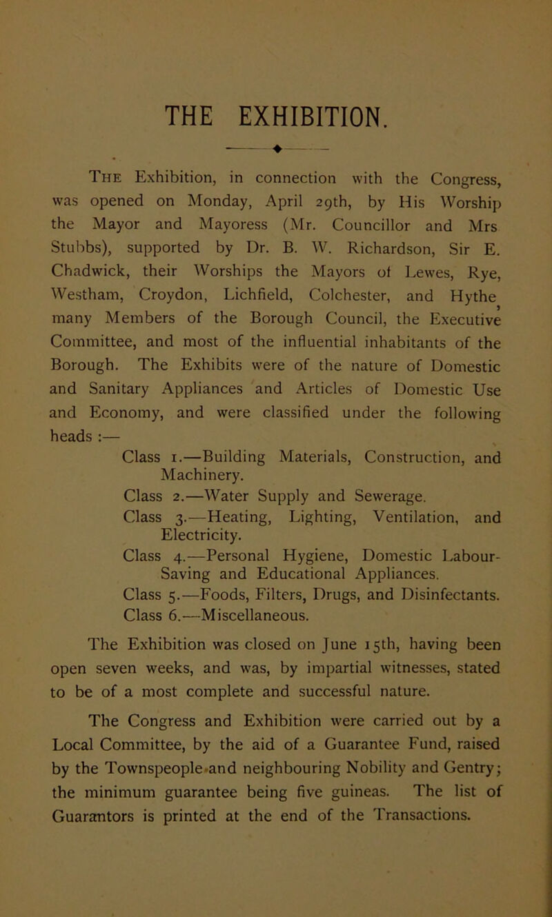 THE EXHIBITION. —.—+— The Exhibition, in connection with the Congress, was opened on Monday, April 29th, by His Worship the Mayor and Mayoress (Mr. Councillor and Mrs Stubbs), supported by Dr. B. W. Richardson, Sir E. Chadwick, their Worships the Mayors of Lewes, Rye, Westham, Croydon, Lichfield, Colchester, and Hythe many Members of the Borough Council, the Executive Committee, and most of the influential inhabitants of the Borough. The Exhibits were of the nature of Domestic and Sanitary Appliances and Articles of Domestic Use and Economy, and were classified under the following heads :— Class 1.—Building Materials, Construction, and Machinery. Class 2.—Water Supply and Sewerage. Class 3.—Heating, Lighting, Ventilation, and Electricity. Class 4.—Personal Hygiene, Domestic Labour- Saving and Educational Appliances. Class 5.—Foods, Filters, Drugs, and Disinfectants. Class 6.—Miscellaneous. The Exhibition was closed on June 15th, having been open seven weeks, and was, by impartial witnesses, stated to be of a most complete and successful nature. The Congress and Exhibition were carried out by a Local Committee, by the aid of a Guarantee Fund, raised by the Townspeople and neighbouring Nobility and Gentry; the minimum guarantee being five guineas. The list of Guarantors is printed at the end of the Transactions.