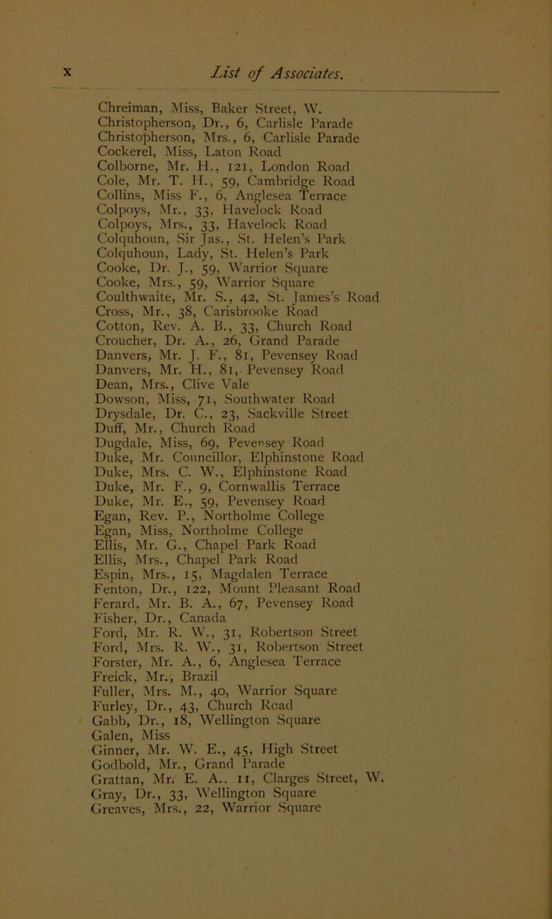 Chreiman, Miss, Baker Street, W. Christopherson, Dr., 6, Carlisle Parade Christopherson, Mrs., 6, Carlisle Parade Cockerel, Miss, Laton Road Colborne, Mr. H., 121, London Road Cole, Mr. T. H., 59, Cambridge Road Collins, Miss F., 6, Anglesea Terrace Colpoys, Mr., 33, Havelock Road Colpoys, Mrs., 33, Havelock Road Colquhoun, Sir Jas., St. Helen’s Park Colquhoun, Lady, St. Helen’s Park Cooke, Dr. J., 59, Warrior Square Cooke, Mrs., 59, Warrior Square Coulthwaite, Mr. S., 42, St. James’s Road Cross, Mr., 38, Carisbrooke Road Cotton, Rev. A. B., 33, Church Road Croucher, Dr. A., 26, Grand Parade Danvers, Mr. J. F., 81, Pevensey Road Danvers, Mr. H., 81, Pevensey Road Dean, Mrs., Clive Vale Dowson, Miss, 71, Southwater Road Drysdale, Dr. C., 23, Sackville Street Duff, Mr., Church Road Dugdale, Miss, 69, Pevensey Road Duke, Mr. Councillor, Elphinstone Road Duke, Mrs. C. W., Elphinstone Road Duke, Mr. F., 9, Cornwallis Terrace Duke, Mr. E., 59, Pevensey Road Egan, Rev. P., Northolme College Egan, Miss, Northolme College Ellis, Mr. G., Chapel Park Road Ellis, Mrs., Chapel Park Road Espin, Mrs., 15, Magdalen Terrace Fenton, Dr., 122, Mount Pleasant Road Ferard, Mr. B. A., 67, Pevensey Road Fisher, Dr., Canada Ford, Mr. R. W., 31, Robertson Street Ford, Mrs. R. W., 31, Robertson Street Forster, Mr. A., 6, Anglesea Terrace Freick, Mr., Brazil Fuller, Mrs. M., 40, Warrior Square Furley, Dr., 43, Church Road Gabb, Dr., 18, Wellington Square Galen, Miss Ginner, Mr. W. E., 45, High Street Godbold, Mr., Grand Parade Grattan, Mr. E. A., n, Clarges Street, W. Gray, Dr., 33, Wellington Square Greaves, Mrs., 22, Warrior Square