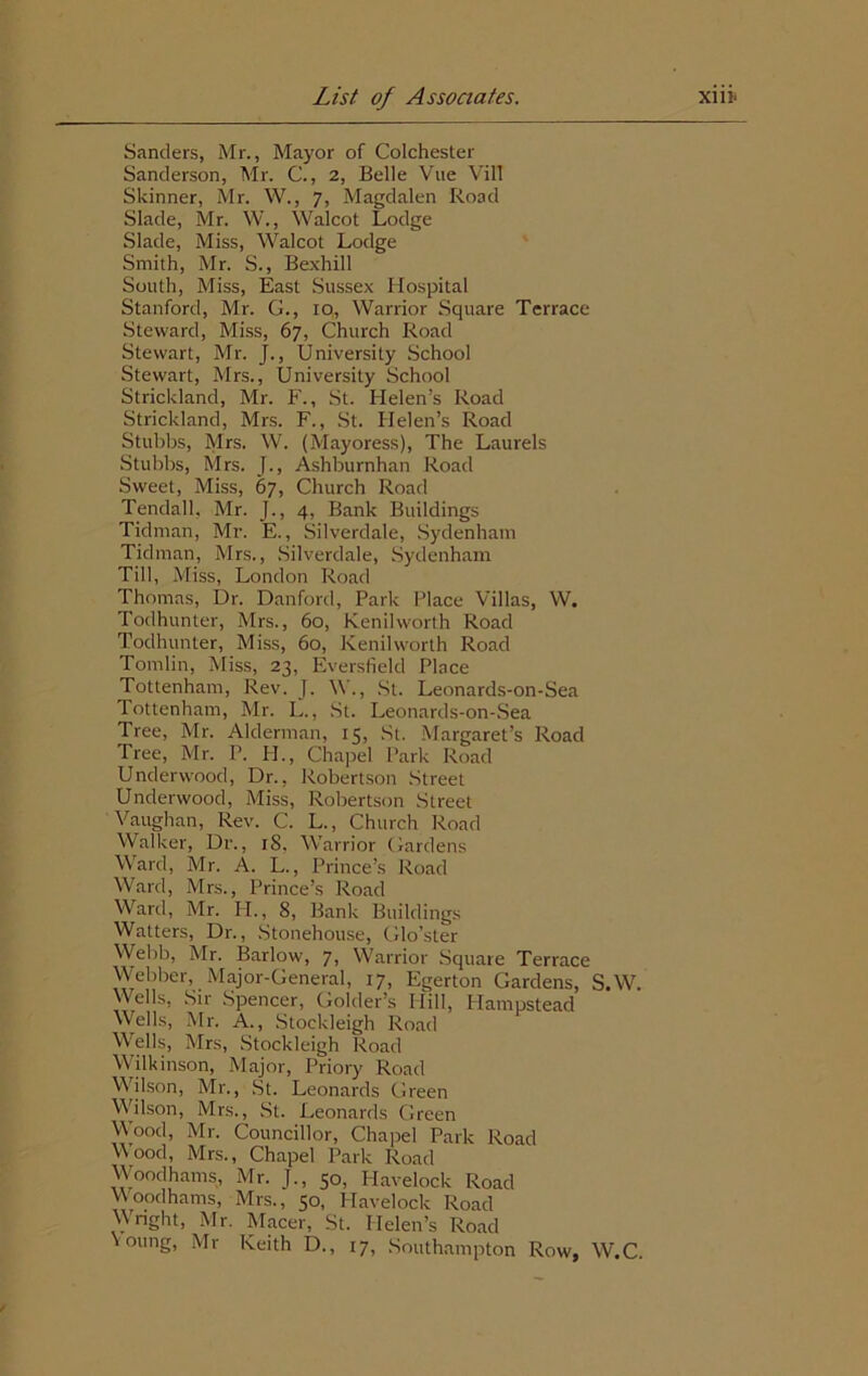 Sanders, Mr., Mayor of Colchester Sanderson, Mr. C., 2, Belle Vue VilT Skinner, Mr. W., 7, Magdalen Road Slade, Mr. W., Walcot Lodge Slade, Miss, Walcot Lodge Smith, Mr. S., Bexhill South, Miss, East Sussex Hospital Stanford, Mr. G., 10,, Warrior Square Terrace Steward, Miss, 67, Church Road Stewart, Mr. J., University School Stewart, Mrs., University School Strickland, Mr. F., St. Helen’s Road Strickland, Mrs. F., St. Helen’s Road Stubbs, Mrs. W. (Mayoress), The Laurels Stubbs, Mrs. J., Ashburnhan Road Sweet, Miss, 67, Church Road Tendall, Mr. J., 4, Bank Buildings Tidman, Mr. E., Silverdale, Sydenham Tidman, Mrs., Silverdale, Sydenham Till, Miss, London Road Thomas, Dr. Danford, Park Place Villas, W. Todhunter, Mrs., 60, Kenilworth Road Todhunter, Miss, 60, Kenilworth Road Tomlin, Miss, 23, Eversfield Place Tottenham, Rev. J. W., St. Leonards-on-Sea Tottenham, Mr. L., St. Leonards-on-Sea Tree, Mr. Alderman, 15, St. Margaret’s Road Tree, Mr. P. FI., Chapel Park Road Underwood, Dr., Robertson Street Underwood, Miss, Robertson Street Vaughan, Rev. C. L., Church Road Walker, Dr., 18, Warrior Gardens Ward, Mr. A. L., Prince’s Road Ward, Mrs., Prince’s Road Ward, Mr. IT., 8, Bank Buildings Watters, Dr., Stonehouse, Glo’ster Webb, Mr. Barlow, 7, Warrior Square Terrace Webber, Major-General, 17, Egerton Gardens, S.W. Wells, Sir Spencer, Golder’s Hill, Hampstead Wells, Mr. A., Stockleigh Road Wells, Mrs, Stockleigh Road Wilkinson, Major, Priory Road V’ilson, Mr., St. Leonards Green Wilson, Mrs., St. Leonards Green Wood, Mr. Councillor, Chapel Park Road W’ood, Mrs., Chapel Park Road Wood hams, Mr. J., 50, Havelock Road Woodhams, Mrs., 50, Havelock Road Vnght, Mr. Macer, St. Helen’s Road voung, Mr Keith D., 17, Southampton Row, W.C.