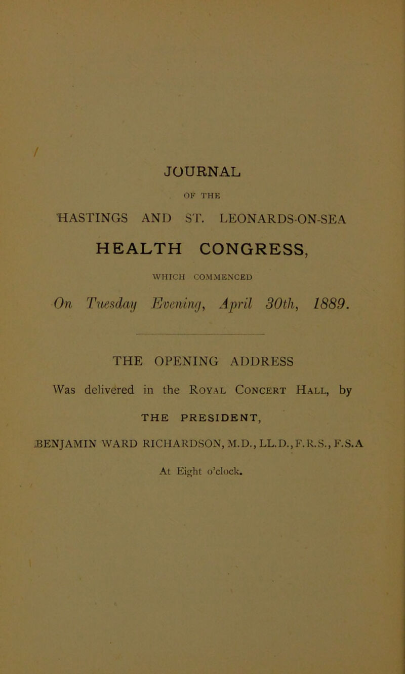 / JOURNAL OF THE HASTINGS AND ST. LEONARDS-ON-SEA HEALTH CONGRESS, WHICH COMMENCED On Tuesday Evening, April 30th, L889. THE OPENING ADDRESS Was delivered in the Royal Concert Hall, by THE PRESIDENT, JBENJAMIN WARD RICHARDSON, M.D., LL.D..F.R.S., F.S.A At Eight o’clock.