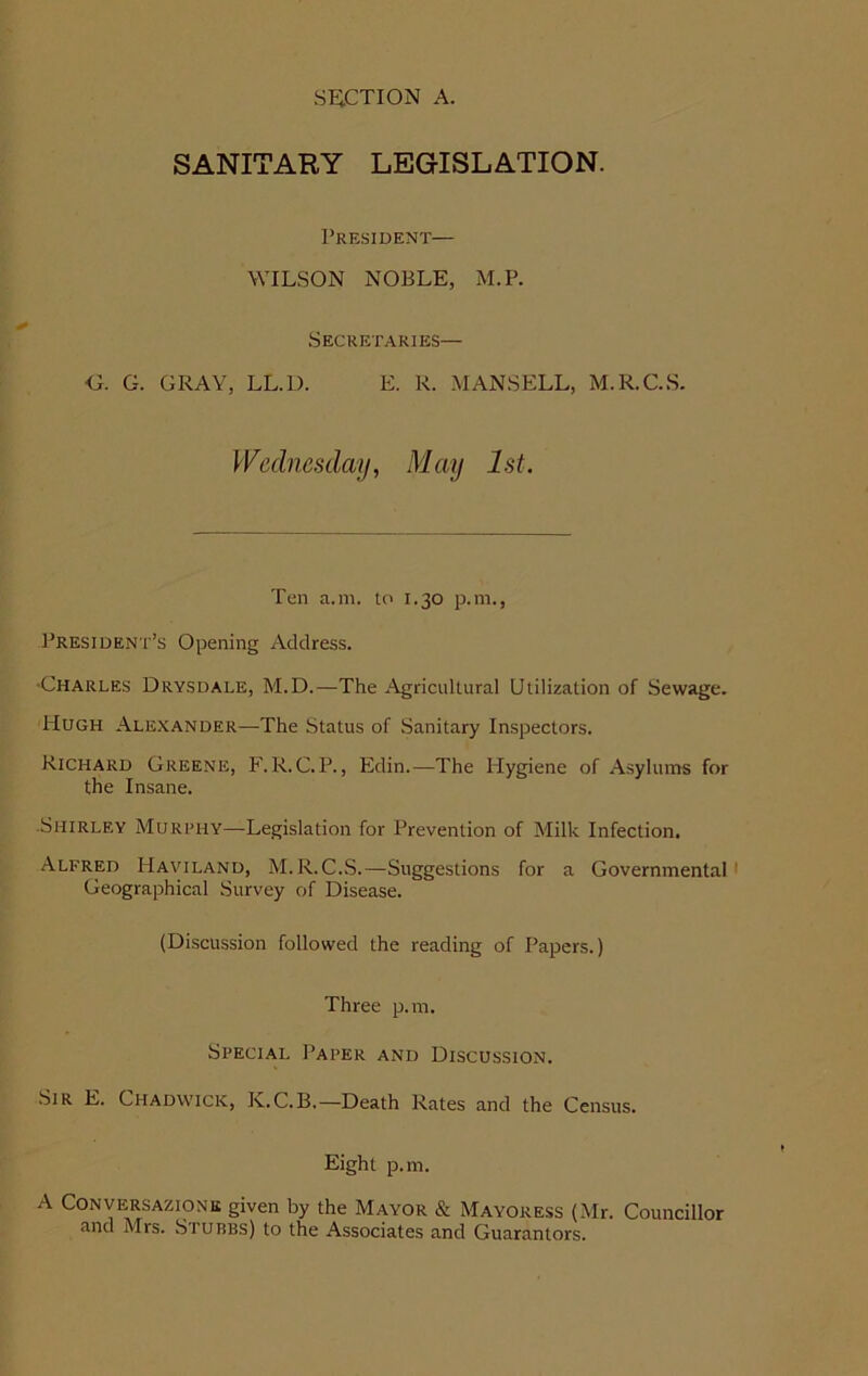 SANITARY LEGISLATION. President— WILSON NOBLE, M.P. Secretaries— G. G. GRAY, LL.L). E. R. MANSELL, M.R.C.S. Wednesday, May 1st. Ten a.m. to 1.30 p.m., President’s Opening Address. •Charles Drysdale, M.D.—The Agricultural Utilization of Sewage. Hugh Alexander—The Status of Sanitary Inspectors. Richard Greene, F.R.C.P., Edin.—The Hygiene of Asylums for the Insane. ■Shirley Murphy—Legislation for Prevention of Milk Infection. Alfred Haviland, M.R.C.S.—Suggestions for a Governmental Geographical Survey of Disease. (Discussion followed the reading of Papers.) Three p.m. Special Paper and Discussion. Sir E. Chadwick, Iy.C.B,—Death Rates and the Census. Eight p.m. A Conversazione given by the Mayor & Mayoress (Mr. Councillor and Mrs. Stubbs) to the Associates and Guarantors.