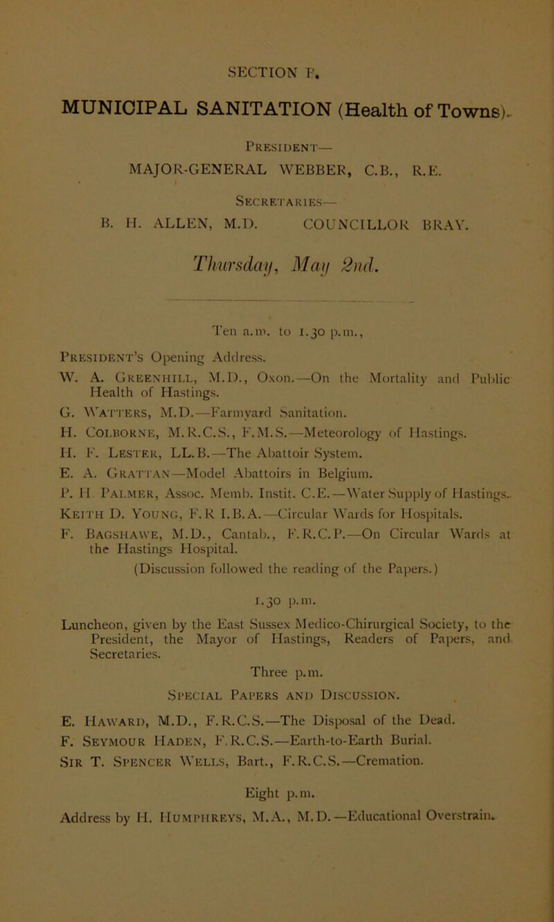 MUNICIPAL SANITATION (Health of Towns)- President— MAJOR-GENERAL WEBBER, C.B., R.E. Secretaries— B. H. ALLEN, M.D. COUNCILLOR BRAY. Thursday, May 2nd. Ten a.m. to 1.30 p.m., President’s Opening Address. W. A. Green-hill, M.D., Oxon.—On the Mortality and Public Health of Hastings. G. Watters, M.D.—Farmyard Sanitation. H. Coi.BORNE, M.R.C.S., F.M.S.—Meteorology of Hastings. H. F. Lester, LL. B.—The Abattoir System. E. A. Grattan—Model Abattoirs in Belgium. P. II Palmer, Assoc. Memb. Instit. C.E.—Water Supply of Hastings.. Keith D. Young, F.R I.B.A.—Circular Wards for Hospitals. F. Bagshawe, M.D., Cantab., F.R.C.P.—On Circular Wards at the Blastings Hospital. (Discussion followed the reading of the Papers.) 1.30 p.m. Luncheon, given by the East Sussex Medico-Chirurgical Society, to the President, the Mayor of Hastings, Readers of Papers, and Secretaries. Three p.m. Special Papers and Discussion. E. Haward, M.D., F.R.C.S.—The Disposal of the Dead. F. Seymour Haden, K. R.C.S.—Earth-to-Earth Burial. Sir T. Spencer Wells, Bart., F.R.C.S.—Cremation. Eight p.m. Address by H. Humphreys, M.A., M.D.—Educational Overstrain.