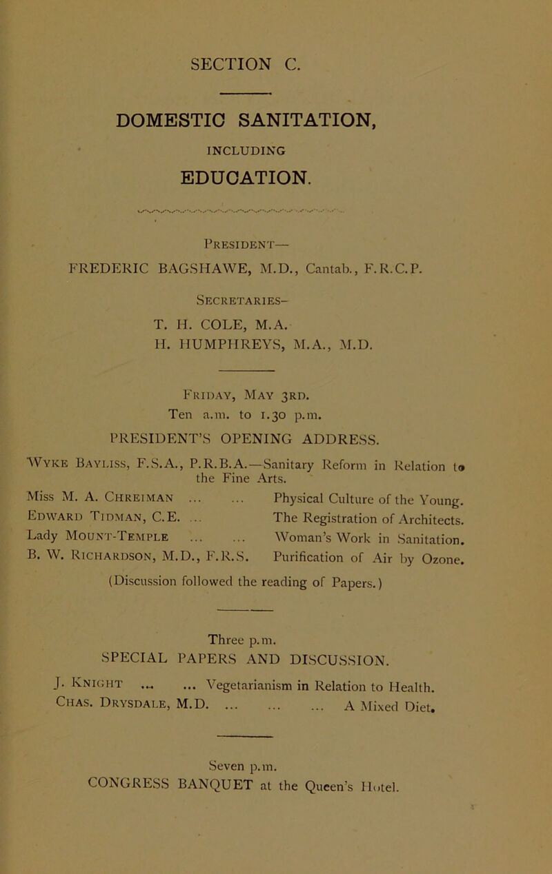 DOMESTIC SANITATION, INCLUDING EDUCATION. President— FREDERIC BAGSHAWE, M.D., Cantab., F.R.C.P. Secretaries- T. H. COLE, M. A. H. HUMPHREYS, M.A., M.D. Friday, May 3rd. Ten a.m. to 1.30 p.m. PRESIDENT’S OPENING ADDRESS. AVyke Bayuss, F.S.A., P.R.B.A.—Sanitary Reform in Relation to the Fine Arts. Miss M. A. Chreiman Edward Tidman, C.E. ... Lady Mount-Temple B. \V. Richardson, M.D., F.R.S. Physical Culture of the Young. The Registration of Architects. Woman’s Work in Sanitation. Purification of Air by Ozone. (Discussion followed the reading of Papers.) Three p.m. SPECIAL PAPERS AND DISCUSSION. J. Knight Vegetarianism in Relation to Health. Chas. Drysdale, M.D A Mixed Diet. Seven p.m. CONGRESS BANQUET at the Queen’s Hotel.