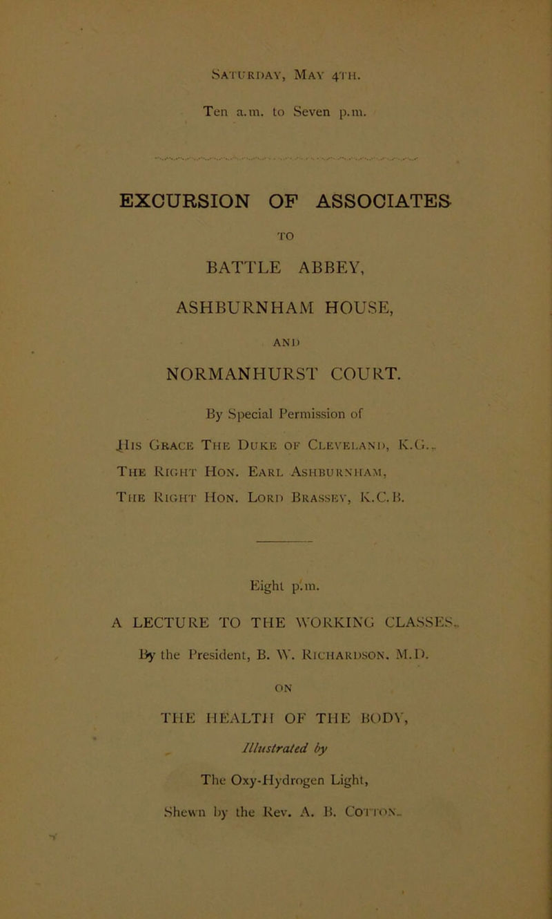 Saturday, May 4TH. Ten a. m. to Seven p.m. EXCURSION OF ASSOCIATES TO BATTLE ABBEY, ASHBURNHAM HOUSE, AND NORMANHURST COURT. By Special Permission of .His Grace The Duke or Cleveland, K.G... The Right Hon. Earl Ashburnham, The Right Hon. Lord Brassev, K.C.B. Eight p'.m. A LECTURE TO THE WORKING CLASSES- By the President, B. W. Richardson. M.D. on THE HEALTH OF THE BODV, Illustrated by The Oxy-Hydrogen Light, Shewn by the Rev. A. B. Cotton..