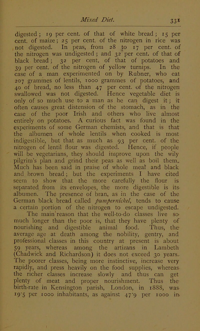 digested; 19 per cent, of that of white bread; 15 per cent, of maize; 25 per cent, of the nitrogen in rice was not digested. In peas, from 28 to 17 per cent, of the nitrogen was undigested ; and 32 per cent, of that of black bread; 32 per cent, of that of potatoes and 39 per cent, of the nitrogen of yellow turnips. In the case of a man experimented on by Rubner, who eat 207 grammes of lentils, 1000 grammes of potatoes, and 40 of bread, no less than 47 per cent, of the nitrogen swallowed was not digested. Hence vegetable diet is only of so much use to a man as he can digest it; it often causes great distension of the stomach, as in the case of the poor Irish and others who live almost entirely on potatoes. A curious fact was found in the experiments of some German chemists, and that is that the albumen of whole lentils when cooked is most indigestible, but that as much as 93 per cent, of the nitrogen of lentil flour was digested. Hence, if people will be vegetarians, they should improve upon the wily pilgrim’s plan and grind their peas as well as boil them.. Much has been said in praise of whole meal and black and brown bread; but the experiments I have cited seem to show that the more carefully the flour is separated from its envelopes, the more digestible is its albumen. The presence of bran, as in the case of the German black bread called pumpernickel, tends to cause a certain portion of the nitrogen to escape undigested. The main'reason that the well-to-do classes live so much longer than the poor is, that they have plenty of nourishing and digestible animal food. Thus, the average age at death among the nobility, gentry, and professional classes in this country at present is about 59 years, whereas among the artizans in Lambeth (Chadwick and Richardson) it does not exceed 30 years.. The poorer classes, being more instinctive, increase very rapidly, and press heavily on the food supplies, whereas the richer classes increase slowly and thus can get plenty of meat and proper nourishment. Thus the birth-rate in Kensington parish, London, in 1888, was- I9'5 per 1000 inhabitants, as against 47^9 per 1000 in.
