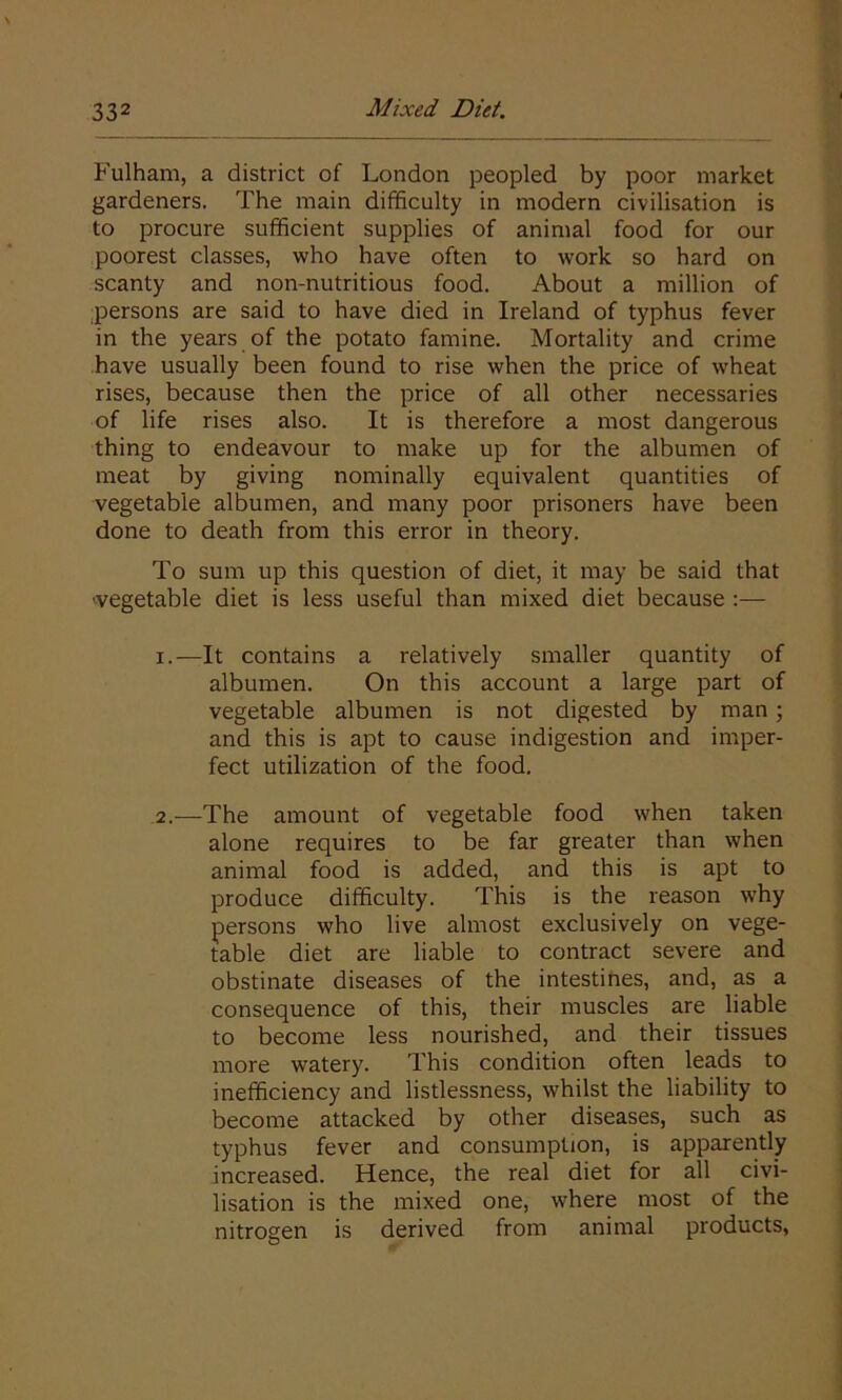 Fulham, a district of London peopled by poor market gardeners. The main difficulty in modern civilisation is to procure sufficient supplies of animal food for our poorest classes, who have often to work so hard on scanty and non-nutritious food. About a million of persons are said to have died in Ireland of typhus fever in the years of the potato famine. Mortality and crime have usually been found to rise when the price of wheat rises, because then the price of all other necessaries of life rises also. It is therefore a most dangerous thing to endeavour to make up for the albumen of meat by giving nominally equivalent quantities of vegetable albumen, and many poor prisoners have been done to death from this error in theory. To sum up this question of diet, it may be said that •vegetable diet is less useful than mixed diet because :— 1. —It contains a relatively smaller quantity of albumen. On this account a large part of vegetable albumen is not digested by man ; and this is apt to cause indigestion and imper- fect utilization of the food. 2. —The amount of vegetable food when taken alone requires to be far greater than when animal food is added, and this is apt to produce difficulty. This is the reason why persons who live almost exclusively on vege- table diet are liable to contract severe and obstinate diseases of the intestines, and, as a consequence of this, their muscles are liable to become less nourished, and their tissues more watery. This condition often leads to inefficiency and listlessness, whilst the liability to become attacked by other diseases, such as typhus fever and consumption, is apparently increased. Hence, the real diet for all civi- lisation is the mixed one, where most of the nitrogen is derived from animal products,